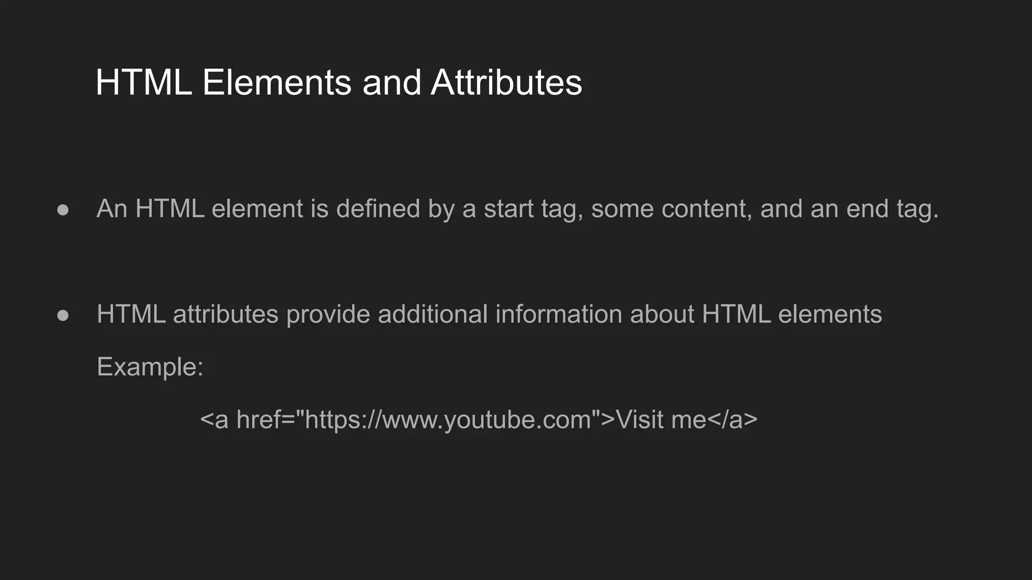 HTML Elements and Attributes
● An HTML element is defined by a start tag, some content, and an end tag.
● HTML attributes provide additional information about HTML elements
Example:
<a href="https://www.youtube.com">Visit me</a>
 