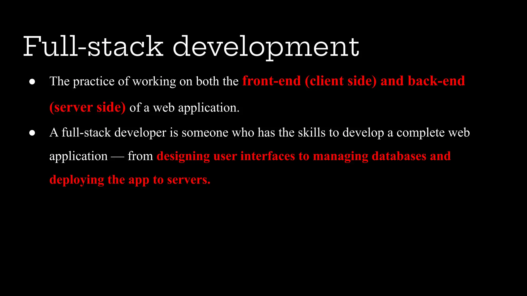 ● The practice of working on both the front-end (client side) and back-end
(server side) of a web application.
● A full-stack developer is someone who has the skills to develop a complete web
application — from designing user interfaces to managing databases and
deploying the app to servers.
Full-stack development
 
