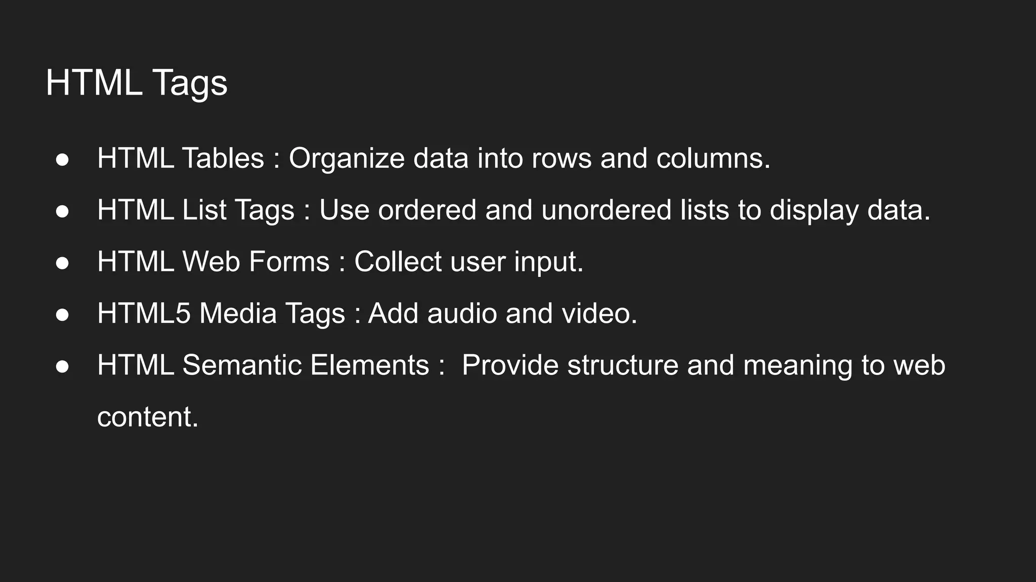 HTML Tags
● HTML Tables : Organize data into rows and columns.
● HTML List Tags : Use ordered and unordered lists to display data.
● HTML Web Forms : Collect user input.
● HTML5 Media Tags : Add audio and video.
● HTML Semantic Elements : Provide structure and meaning to web
content.
 