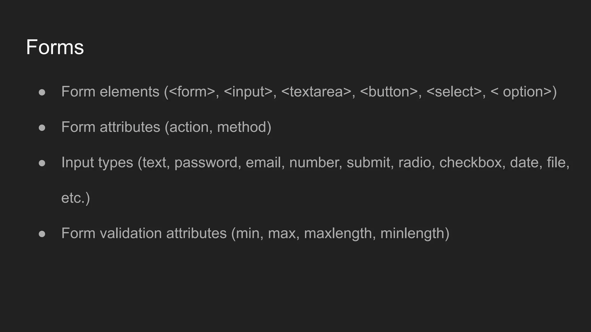 Forms
● Form elements (<form>, <input>, <textarea>, <button>, <select>, < option>)
● Form attributes (action, method)
● Input types (text, password, email, number, submit, radio, checkbox, date, file,
etc.)
● Form validation attributes (min, max, maxlength, minlength)
 
