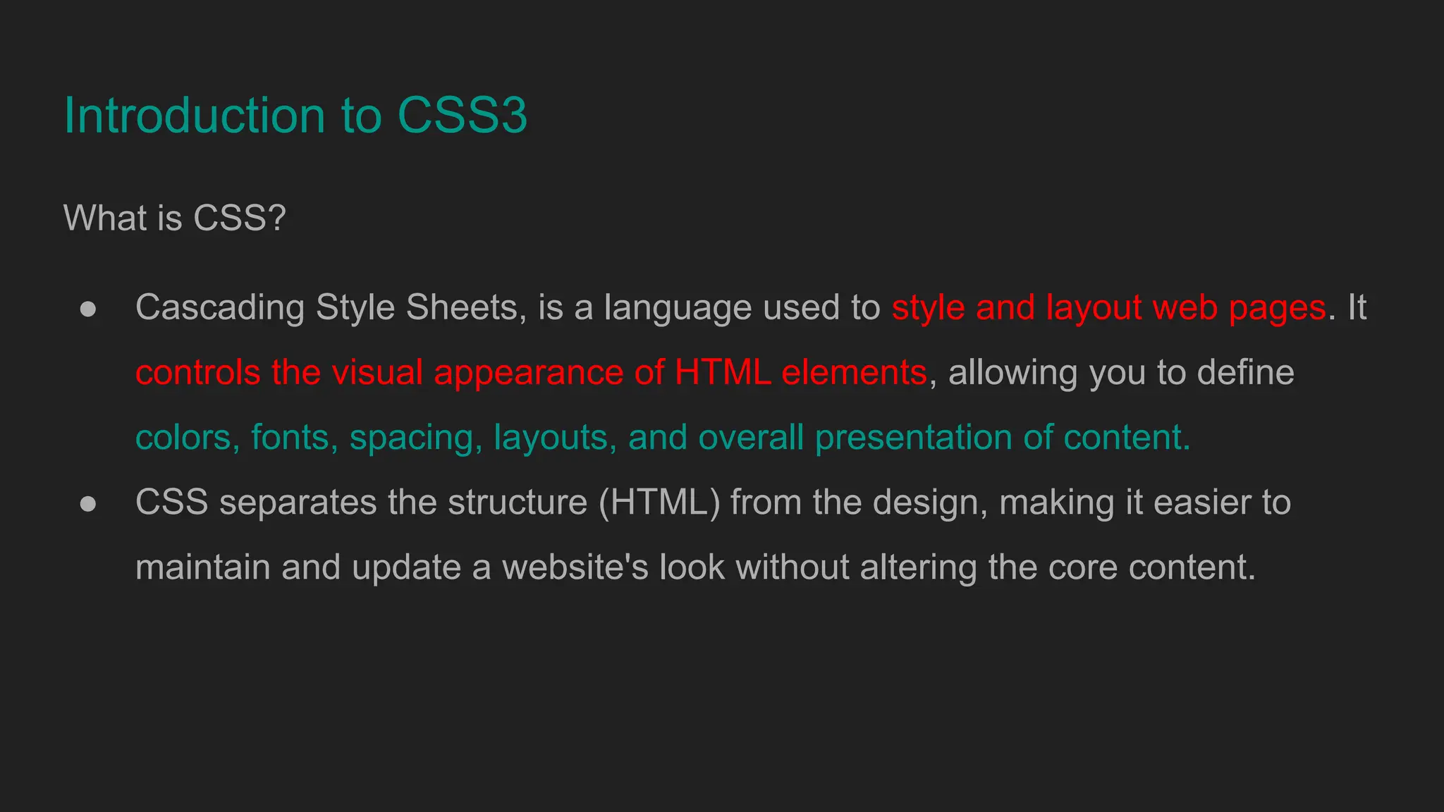 Introduction to CSS3
What is CSS?
● Cascading Style Sheets, is a language used to style and layout web pages. It
controls the visual appearance of HTML elements, allowing you to define
colors, fonts, spacing, layouts, and overall presentation of content.
● CSS separates the structure (HTML) from the design, making it easier to
maintain and update a website's look without altering the core content.
 
