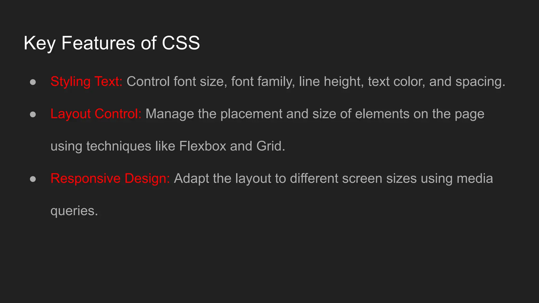 Key Features of CSS
● Styling Text: Control font size, font family, line height, text color, and spacing.
● Layout Control: Manage the placement and size of elements on the page
using techniques like Flexbox and Grid.
● Responsive Design: Adapt the layout to different screen sizes using media
queries.
 
