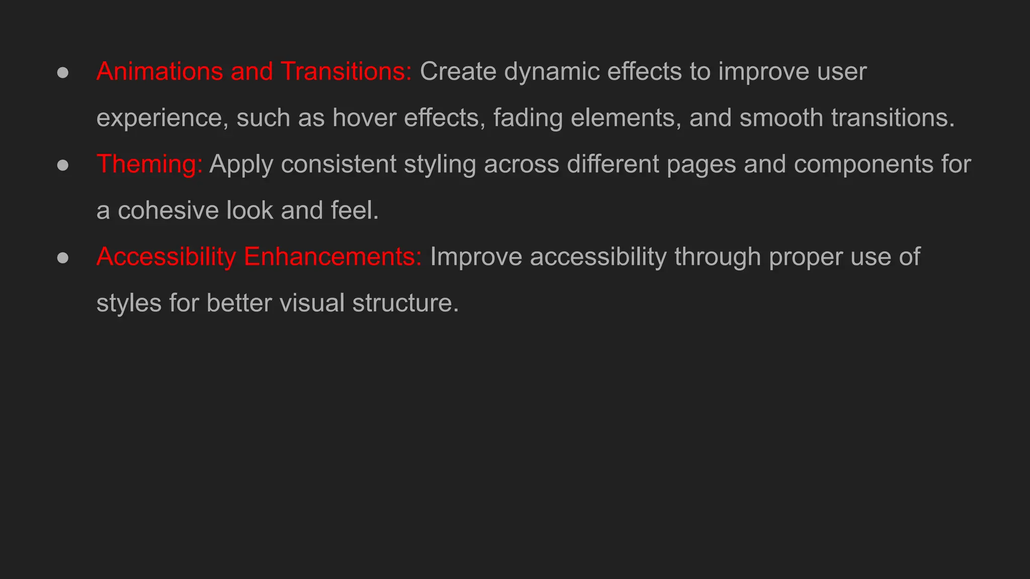 ● Animations and Transitions: Create dynamic effects to improve user
experience, such as hover effects, fading elements, and smooth transitions.
● Theming: Apply consistent styling across different pages and components for
a cohesive look and feel.
● Accessibility Enhancements: Improve accessibility through proper use of
styles for better visual structure.
 