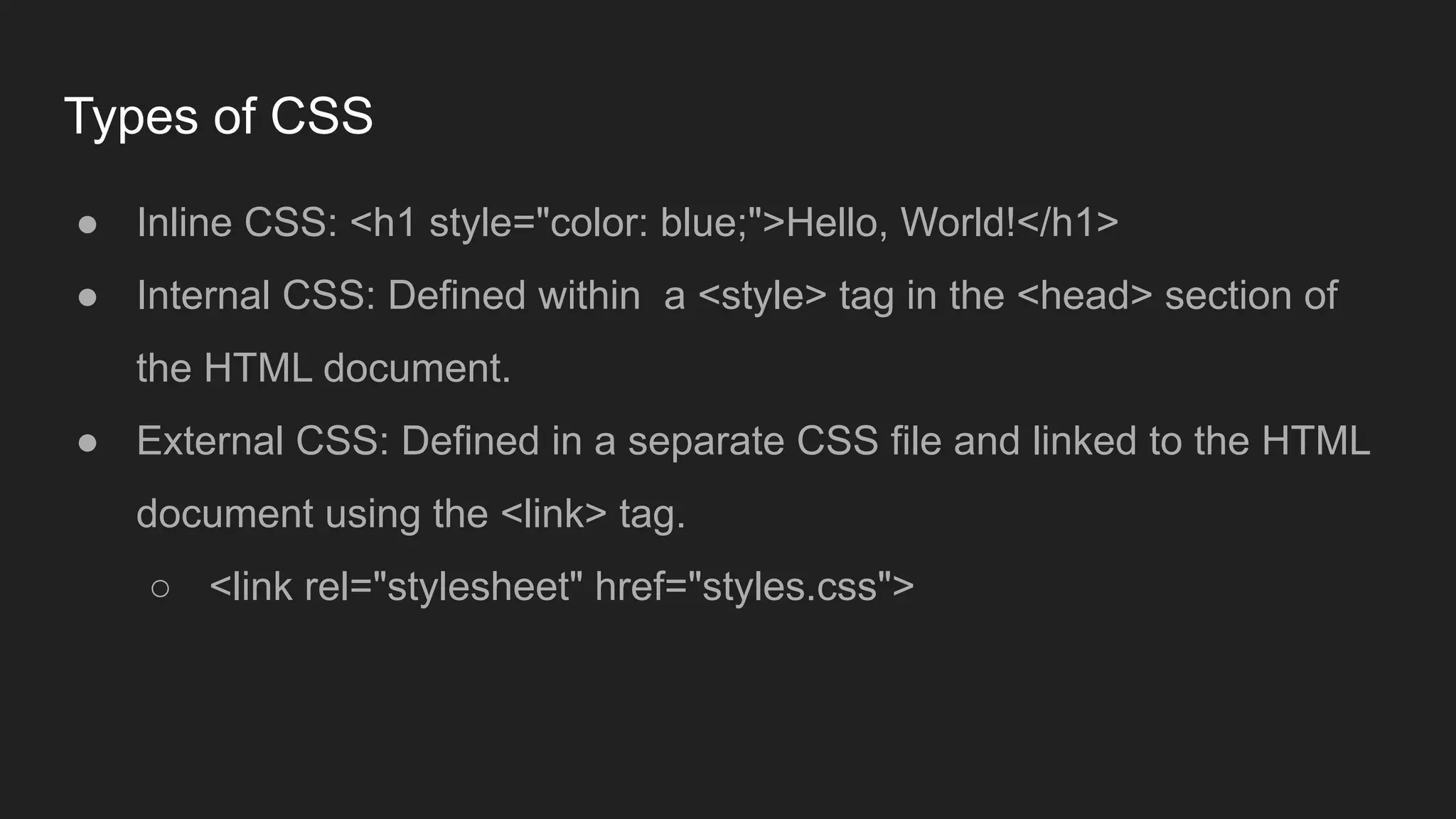 Types of CSS
● Inline CSS: <h1 style="color: blue;">Hello, World!</h1>
● Internal CSS: Defined within a <style> tag in the <head> section of
the HTML document.
● External CSS: Defined in a separate CSS file and linked to the HTML
document using the <link> tag.
○ <link rel="stylesheet" href="styles.css">
 