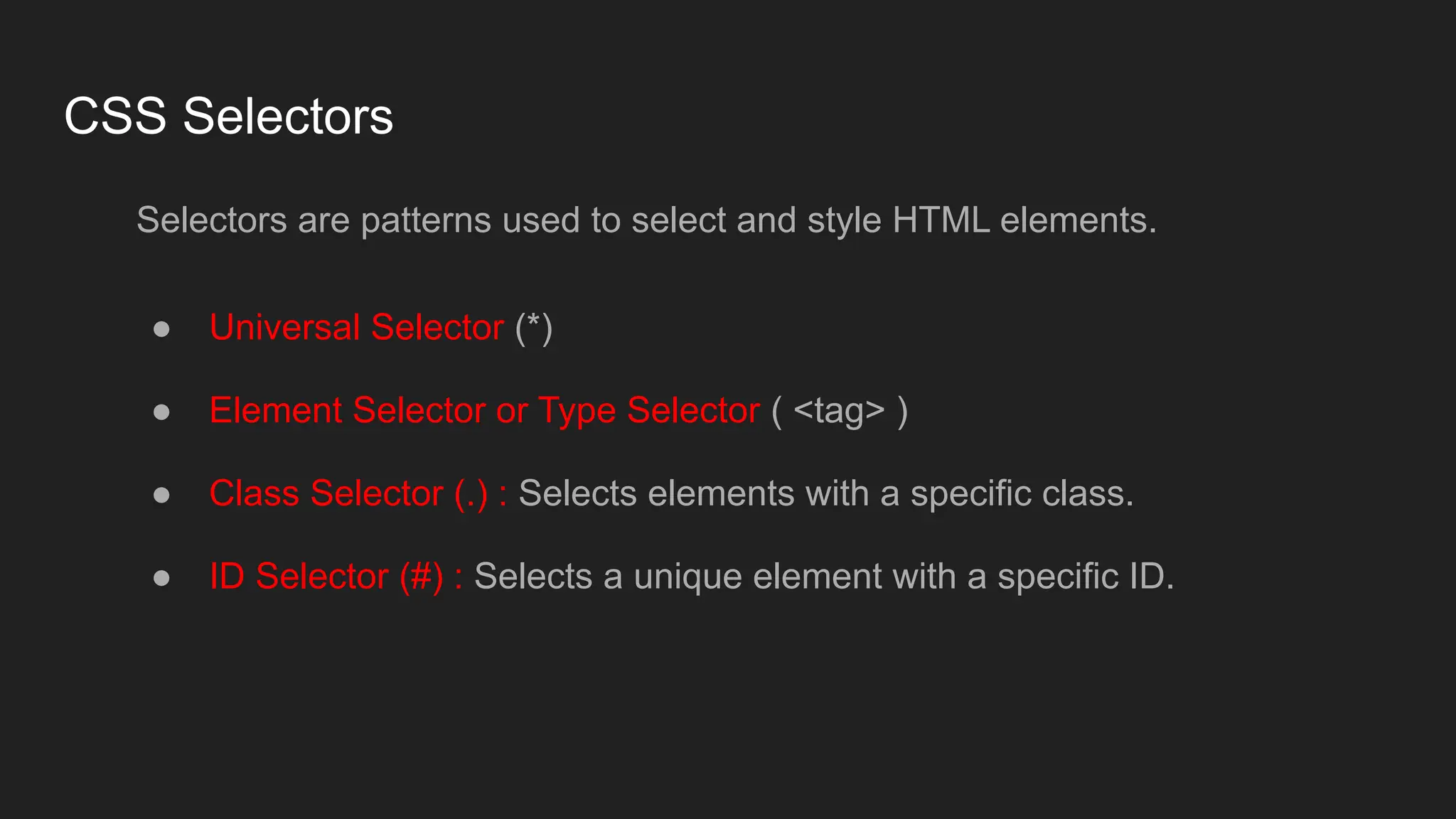 CSS Selectors
Selectors are patterns used to select and style HTML elements.
● Universal Selector (*)
● Element Selector or Type Selector ( <tag> )
● Class Selector (.) : Selects elements with a specific class.
● ID Selector (#) : Selects a unique element with a specific ID.
 
