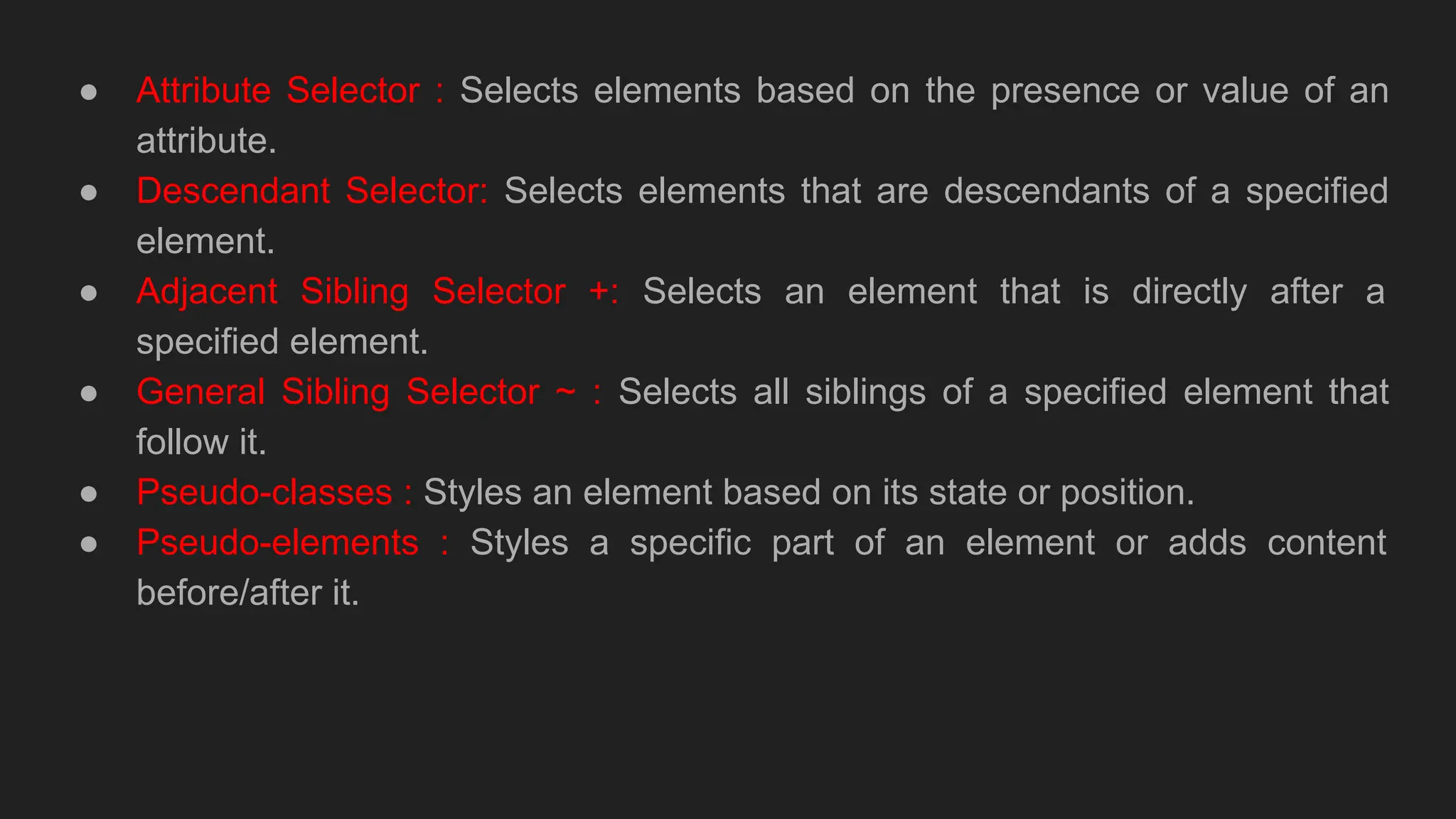 ● Attribute Selector : Selects elements based on the presence or value of an
attribute.
● Descendant Selector: Selects elements that are descendants of a specified
element.
● Adjacent Sibling Selector +: Selects an element that is directly after a
specified element.
● General Sibling Selector ~ : Selects all siblings of a specified element that
follow it.
● Pseudo-classes : Styles an element based on its state or position.
● Pseudo-elements : Styles a specific part of an element or adds content
before/after it.
 