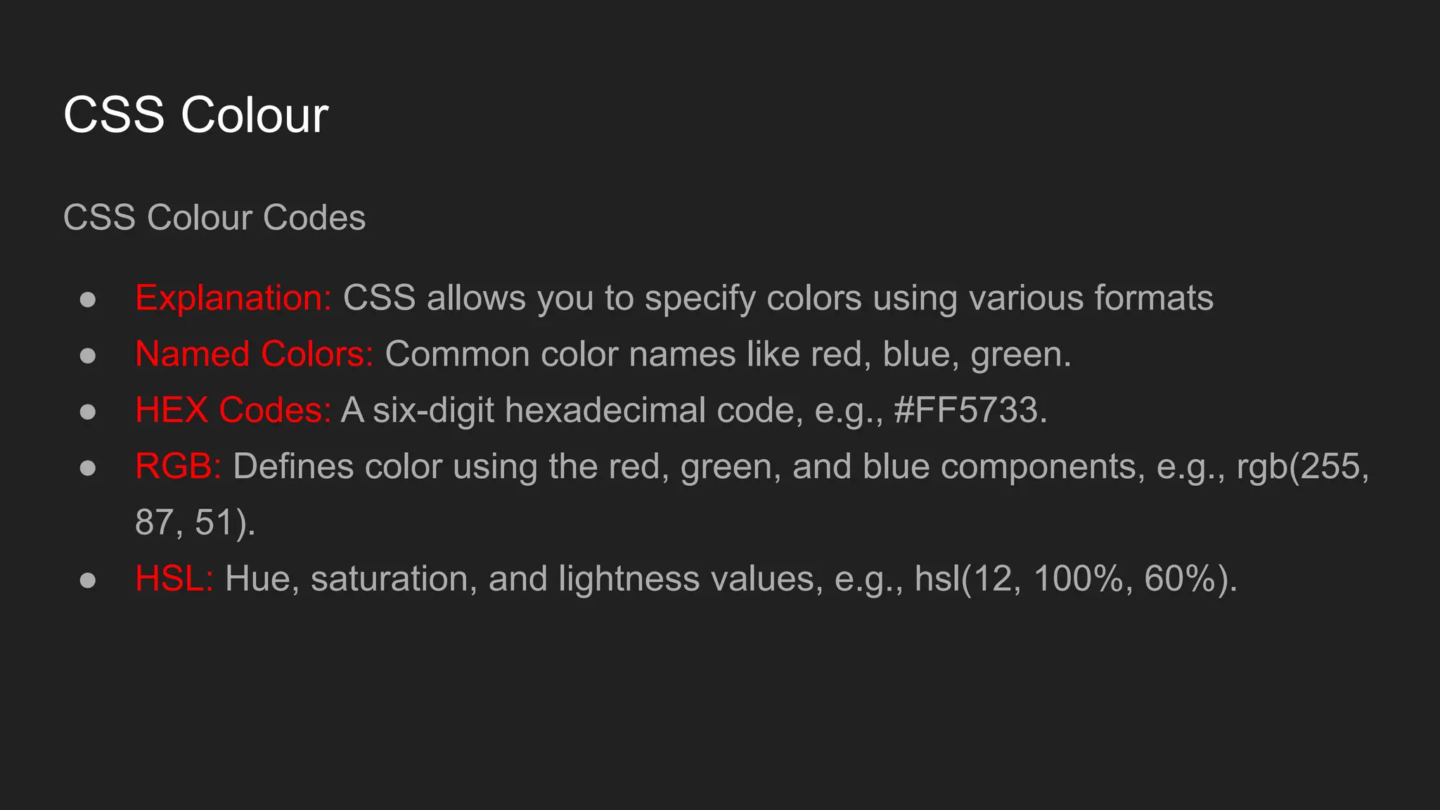 CSS Colour
CSS Colour Codes
● Explanation: CSS allows you to specify colors using various formats
● Named Colors: Common color names like red, blue, green.
● HEX Codes: A six-digit hexadecimal code, e.g., #FF5733.
● RGB: Defines color using the red, green, and blue components, e.g., rgb(255,
87, 51).
● HSL: Hue, saturation, and lightness values, e.g., hsl(12, 100%, 60%).
 