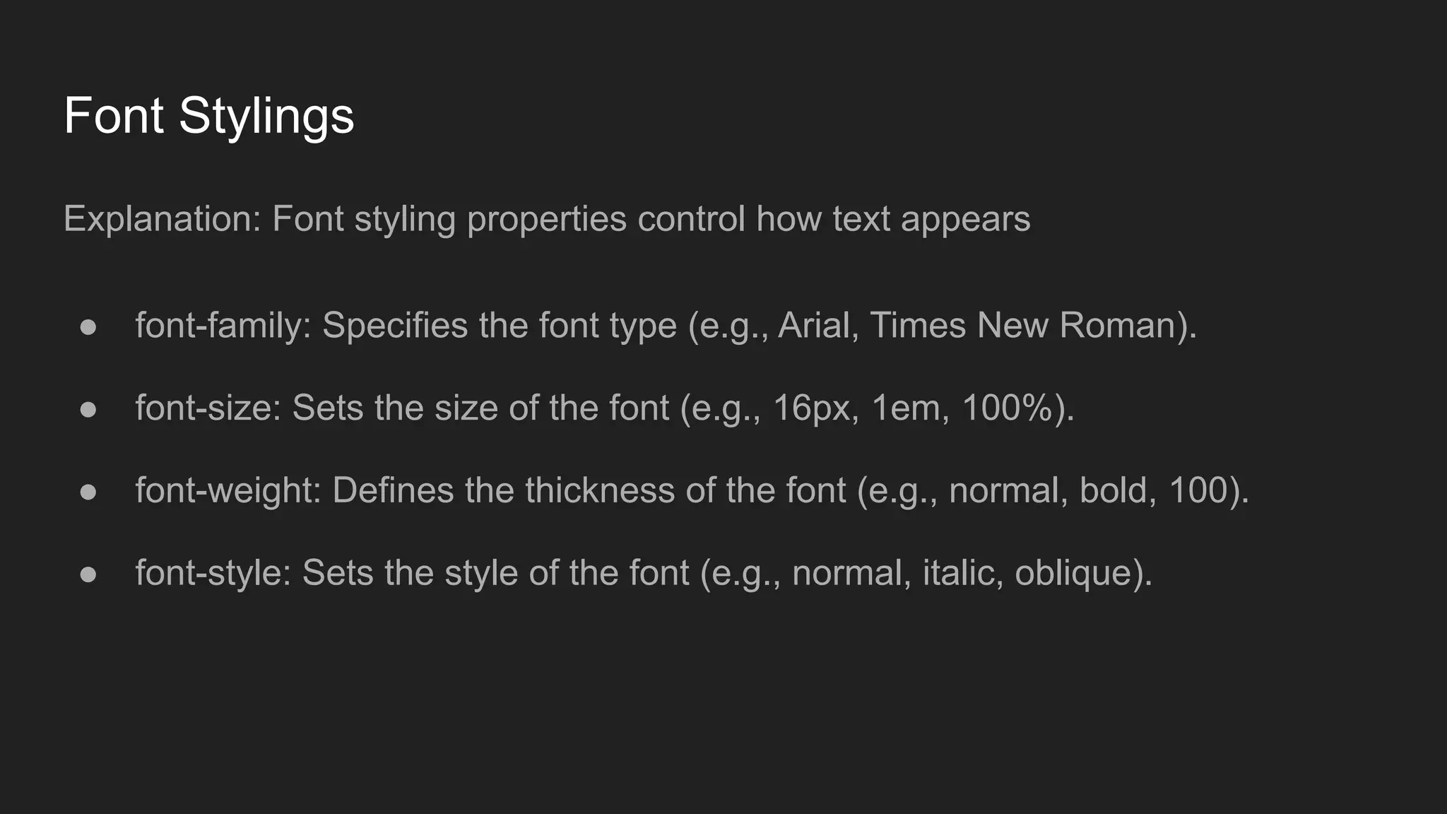 Font Stylings
Explanation: Font styling properties control how text appears
● font-family: Specifies the font type (e.g., Arial, Times New Roman).
● font-size: Sets the size of the font (e.g., 16px, 1em, 100%).
● font-weight: Defines the thickness of the font (e.g., normal, bold, 100).
● font-style: Sets the style of the font (e.g., normal, italic, oblique).
 