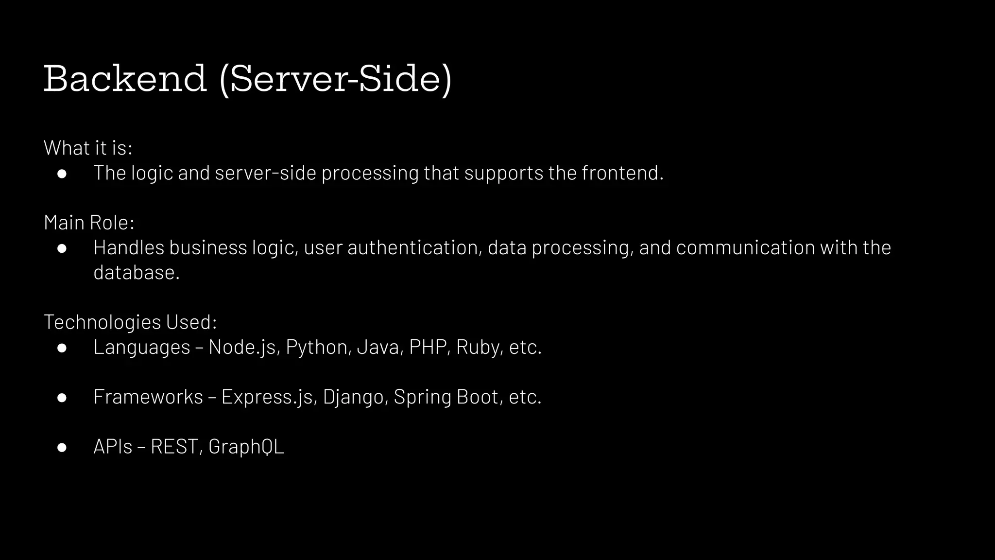 Backend (Server-Side)
What it is:
● The logic and server-side processing that supports the frontend.
Main Role:
● Handles business logic, user authentication, data processing, and communication with the
database.
Technologies Used:
● Languages – Node.js, Python, Java, PHP, Ruby, etc.
● Frameworks – Express.js, Django, Spring Boot, etc.
● APIs – REST, GraphQL
 