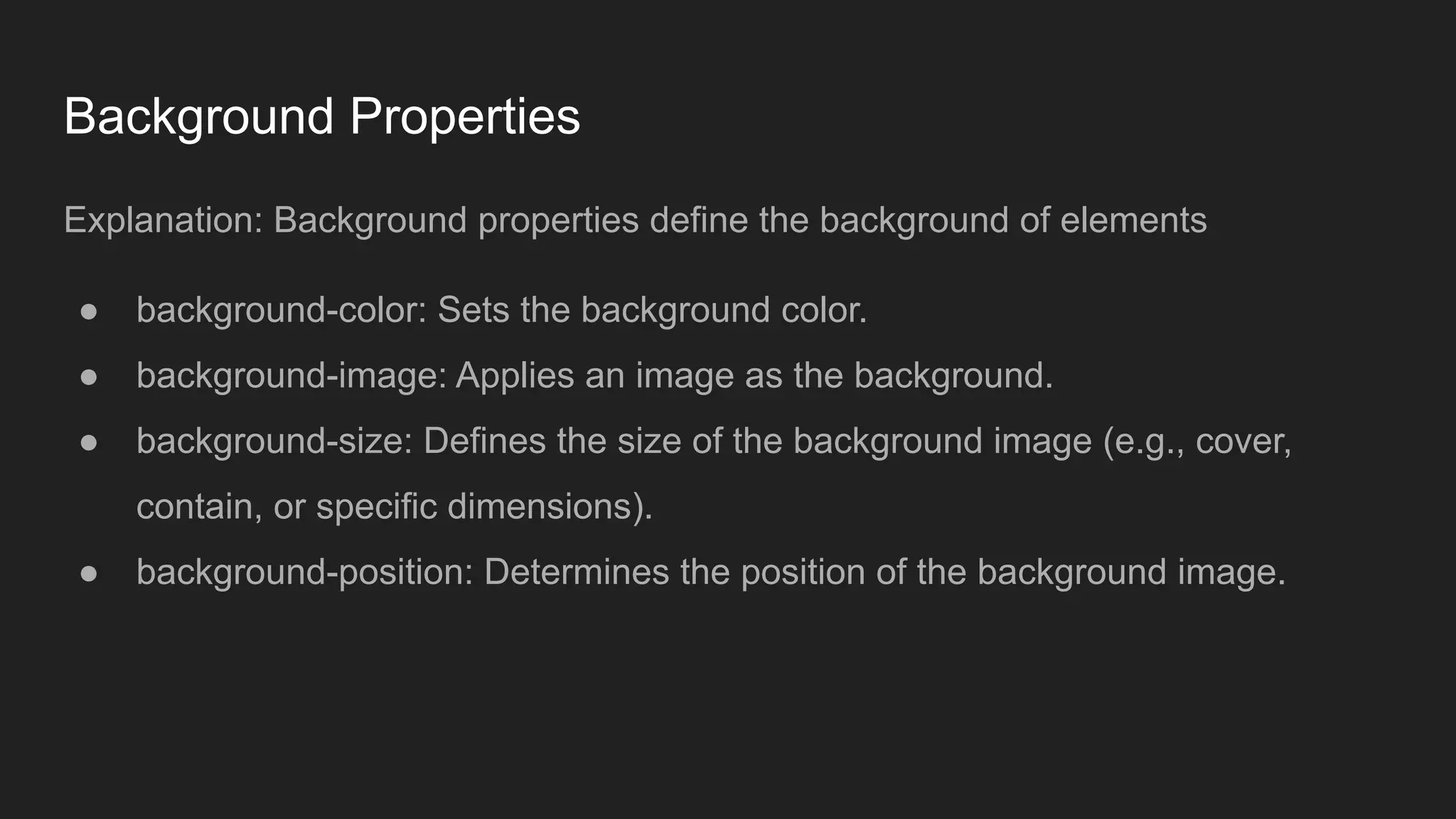 Background Properties
Explanation: Background properties define the background of elements
● background-color: Sets the background color.
● background-image: Applies an image as the background.
● background-size: Defines the size of the background image (e.g., cover,
contain, or specific dimensions).
● background-position: Determines the position of the background image.
 
