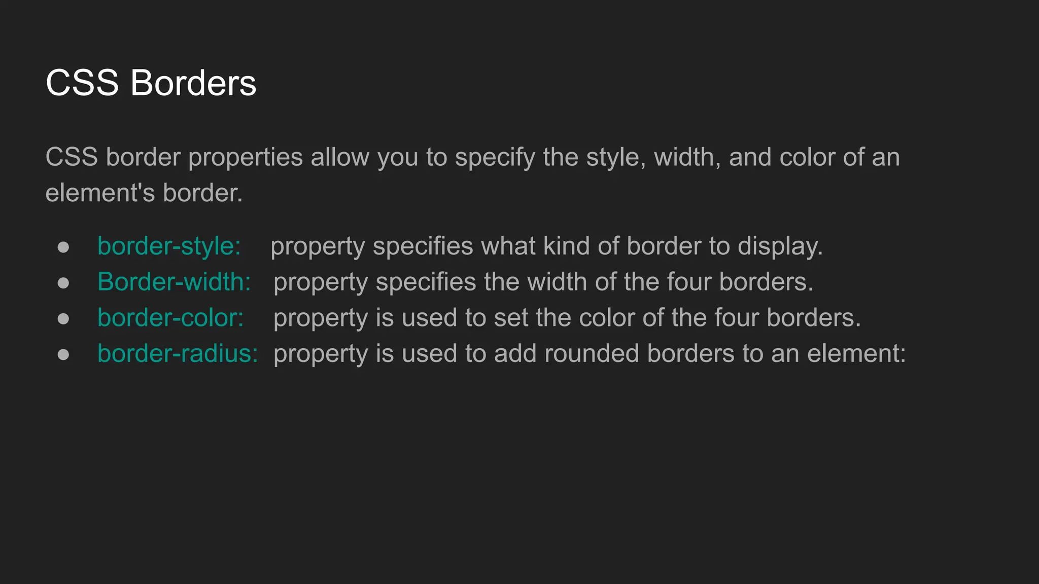 CSS Borders
CSS border properties allow you to specify the style, width, and color of an
element's border.
● border-style: property specifies what kind of border to display.
● Border-width: property specifies the width of the four borders.
● border-color: property is used to set the color of the four borders.
● border-radius: property is used to add rounded borders to an element:
 