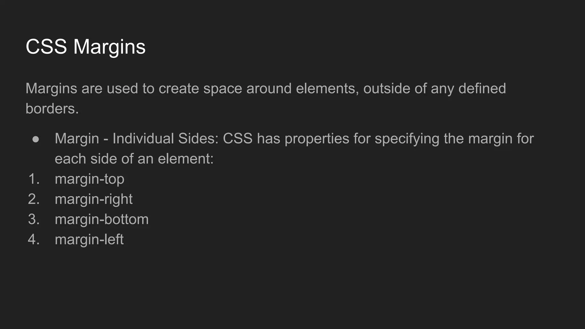 CSS Margins
Margins are used to create space around elements, outside of any defined
borders.
● Margin - Individual Sides: CSS has properties for specifying the margin for
each side of an element:
1. margin-top
2. margin-right
3. margin-bottom
4. margin-left
 