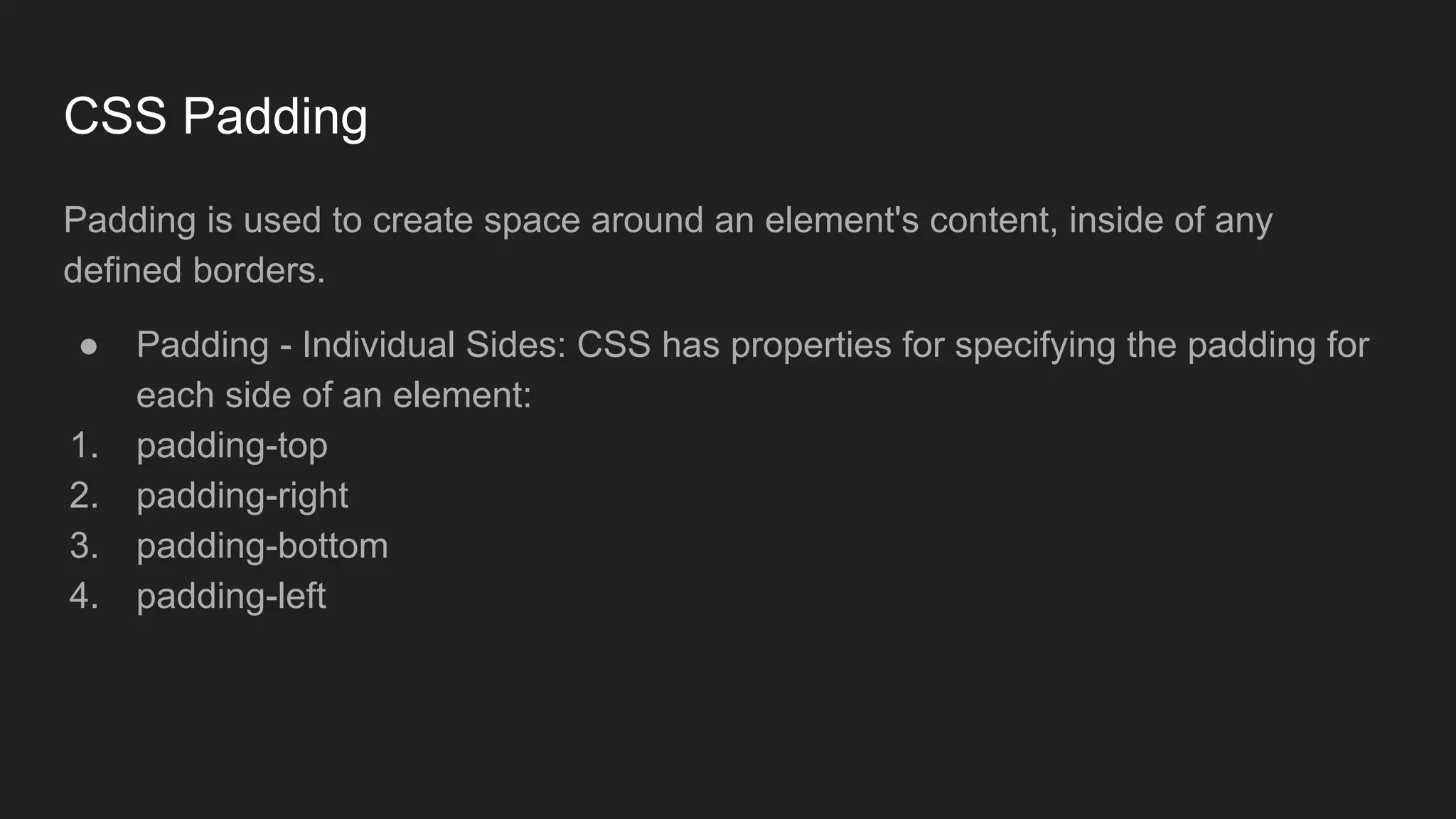 CSS Padding
Padding is used to create space around an element's content, inside of any
defined borders.
● Padding - Individual Sides: CSS has properties for specifying the padding for
each side of an element:
1. padding-top
2. padding-right
3. padding-bottom
4. padding-left
 