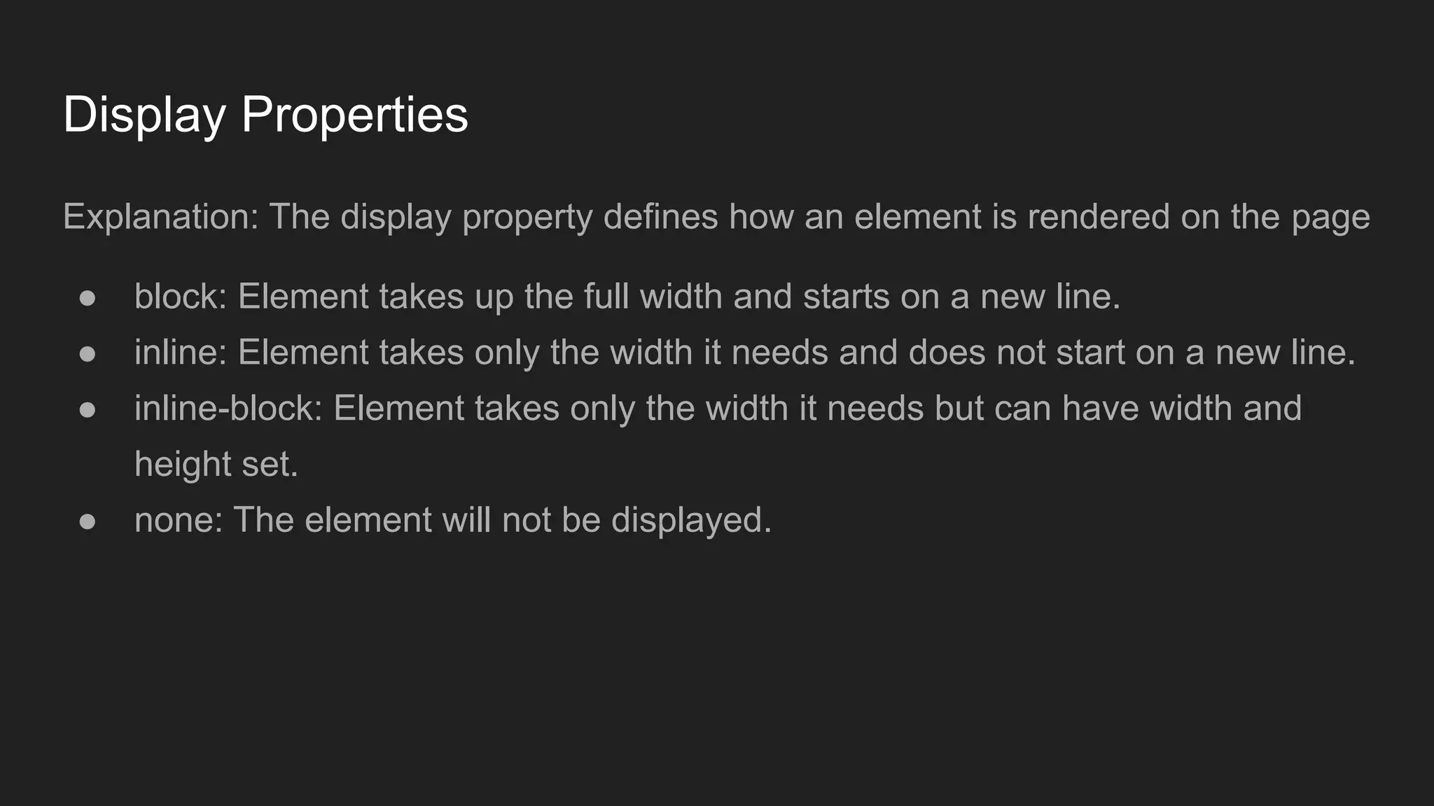 Display Properties
Explanation: The display property defines how an element is rendered on the page
● block: Element takes up the full width and starts on a new line.
● inline: Element takes only the width it needs and does not start on a new line.
● inline-block: Element takes only the width it needs but can have width and
height set.
● none: The element will not be displayed.
 