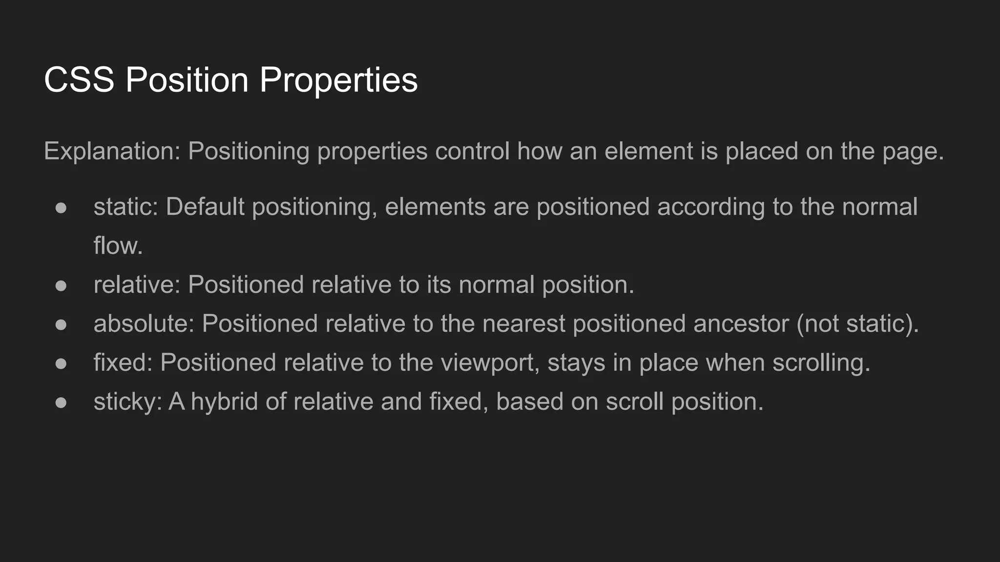 CSS Position Properties
Explanation: Positioning properties control how an element is placed on the page.
● static: Default positioning, elements are positioned according to the normal
flow.
● relative: Positioned relative to its normal position.
● absolute: Positioned relative to the nearest positioned ancestor (not static).
● fixed: Positioned relative to the viewport, stays in place when scrolling.
● sticky: A hybrid of relative and fixed, based on scroll position.
 