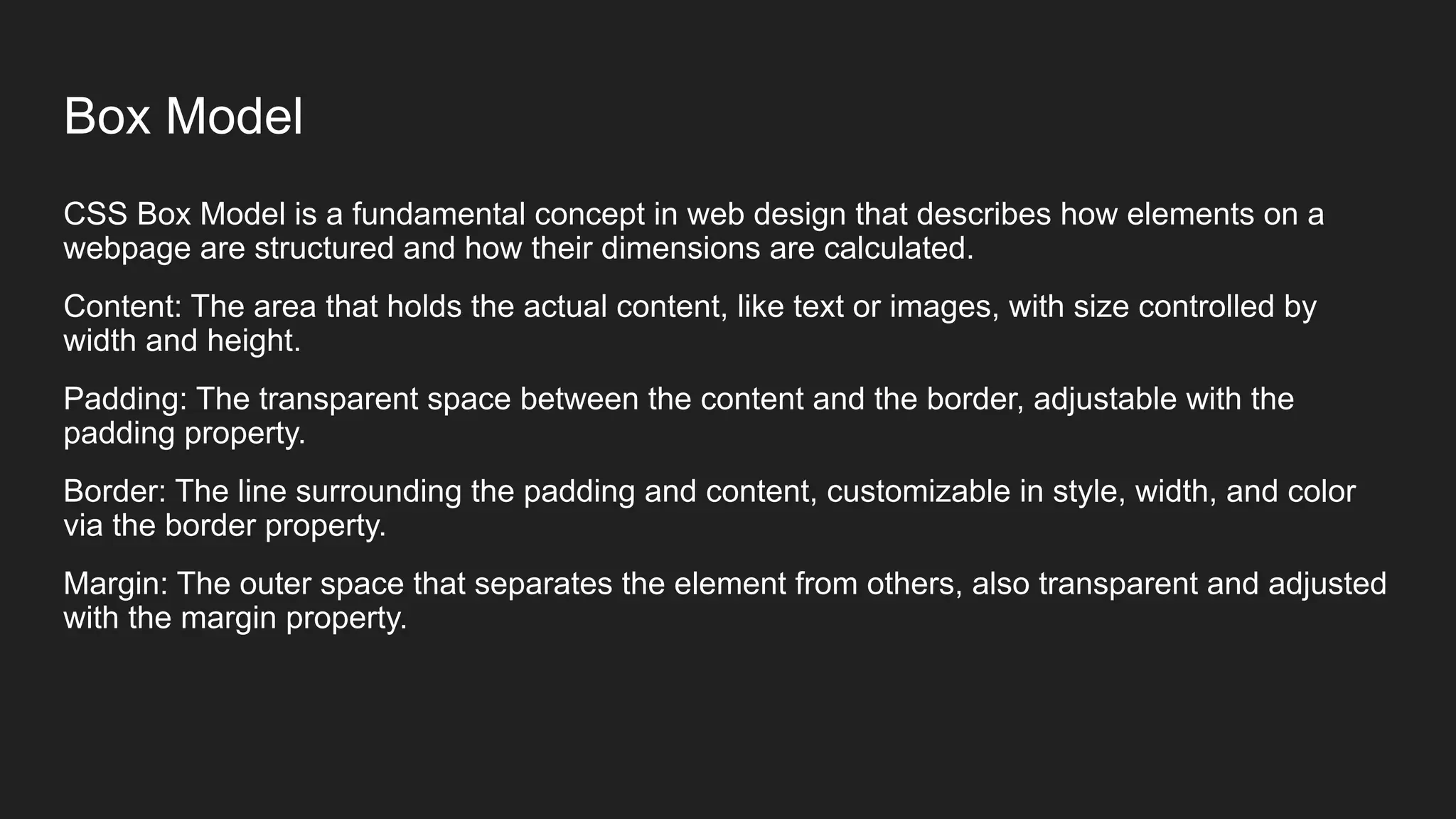 Box Model
CSS Box Model is a fundamental concept in web design that describes how elements on a
webpage are structured and how their dimensions are calculated.
Content: The area that holds the actual content, like text or images, with size controlled by
width and height.
Padding: The transparent space between the content and the border, adjustable with the
padding property.
Border: The line surrounding the padding and content, customizable in style, width, and color
via the border property.
Margin: The outer space that separates the element from others, also transparent and adjusted
with the margin property.
 