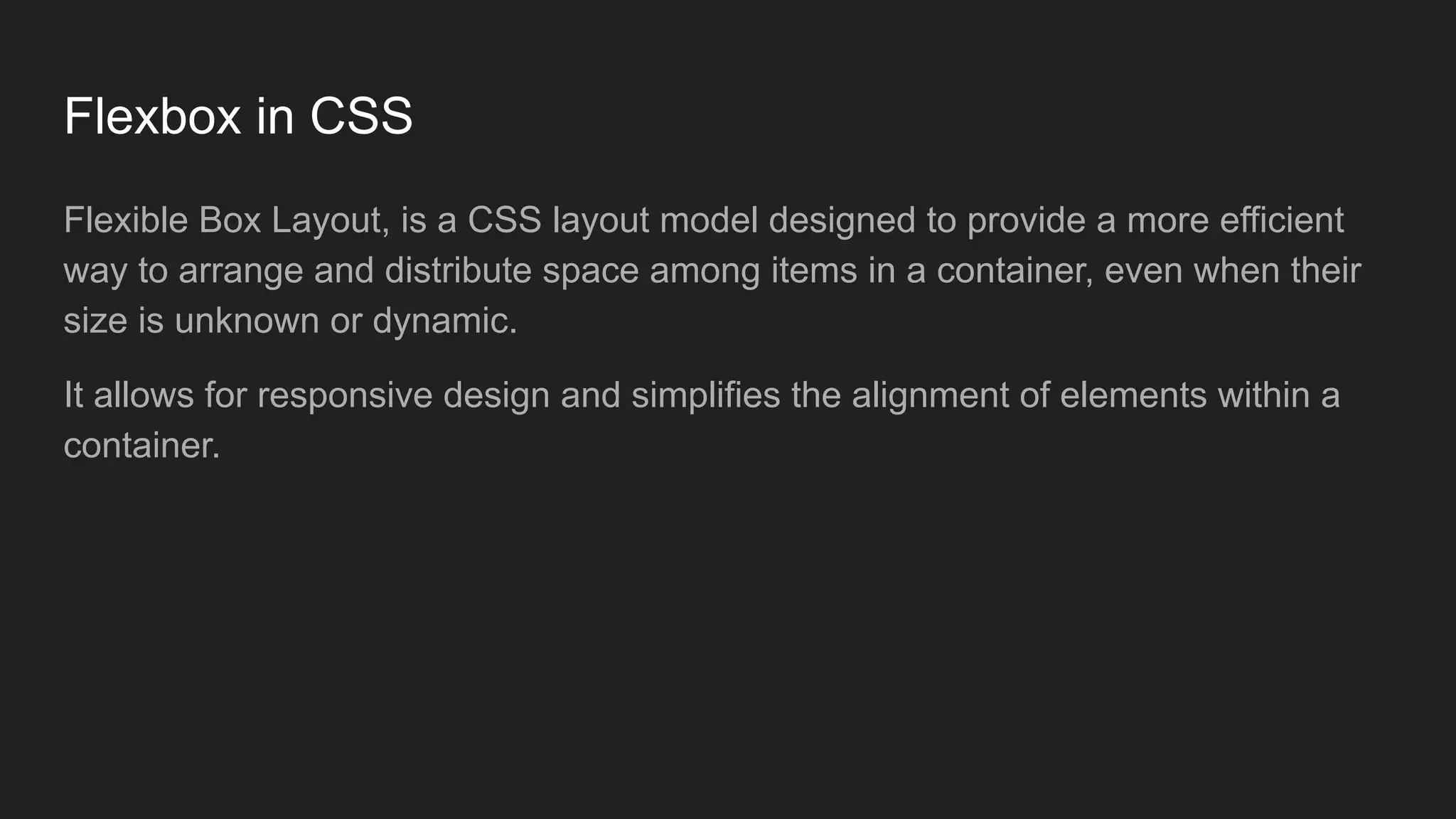 Flexbox in CSS
Flexible Box Layout, is a CSS layout model designed to provide a more efficient
way to arrange and distribute space among items in a container, even when their
size is unknown or dynamic.
It allows for responsive design and simplifies the alignment of elements within a
container.
 
