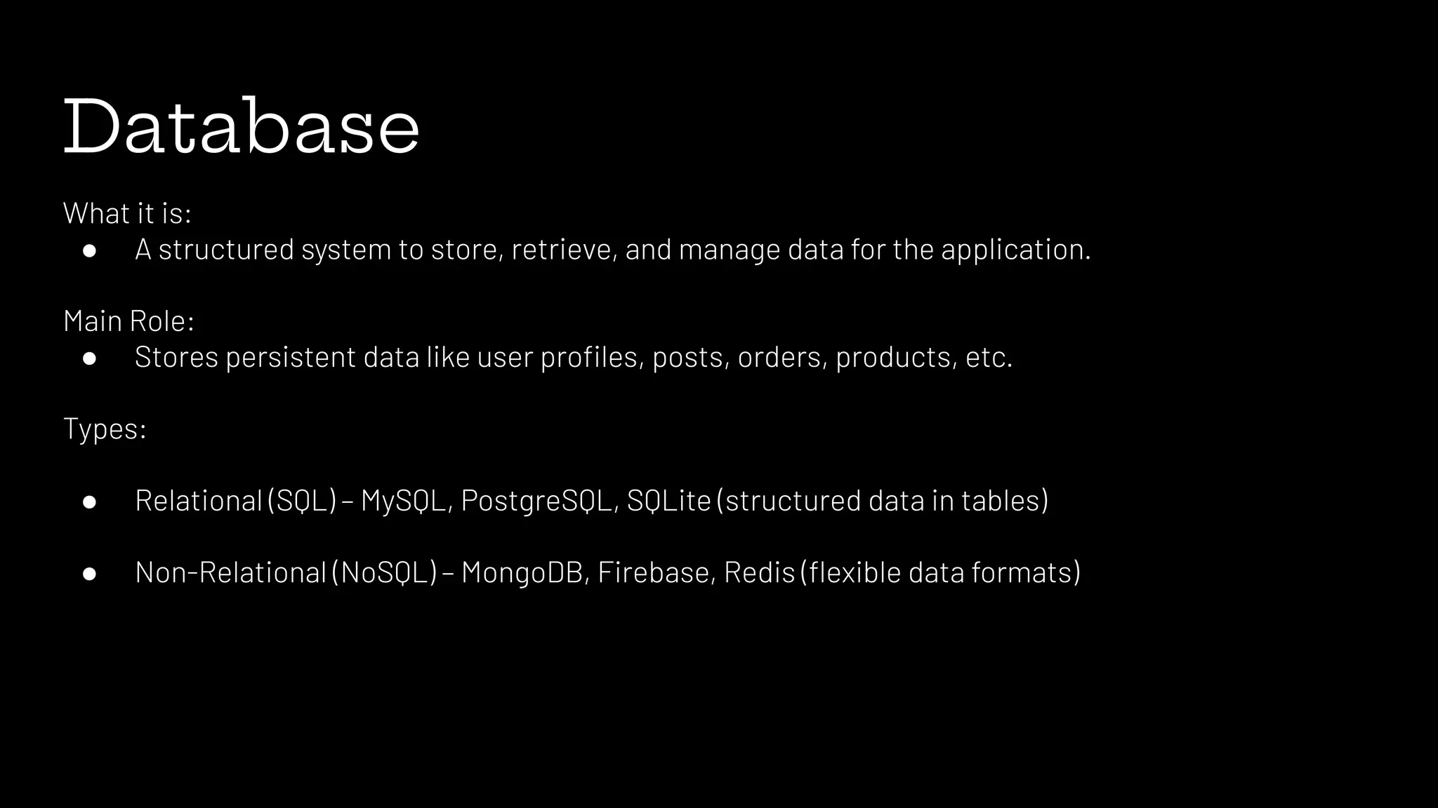 Database
What it is:
● A structured system to store, retrieve, and manage data for the application.
Main Role:
● Stores persistent data like user proﬁles, posts, orders, products, etc.
Types:
● Relational (SQL) – MySQL, PostgreSQL, SQLite (structured data in tables)
● Non-Relational (NoSQL) – MongoDB, Firebase, Redis (ﬂexible data formats)
 