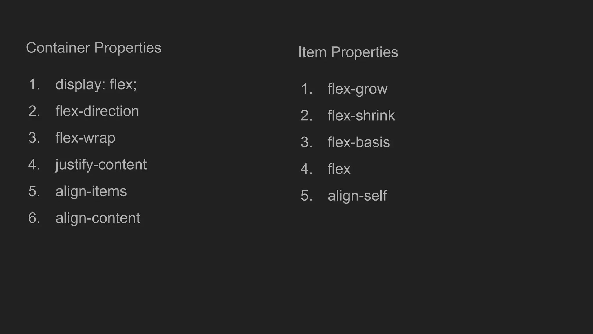 Container Properties
1. display: flex;
2. flex-direction
3. flex-wrap
4. justify-content
5. align-items
6. align-content
Item Properties
1. flex-grow
2. flex-shrink
3. flex-basis
4. flex
5. align-self
 