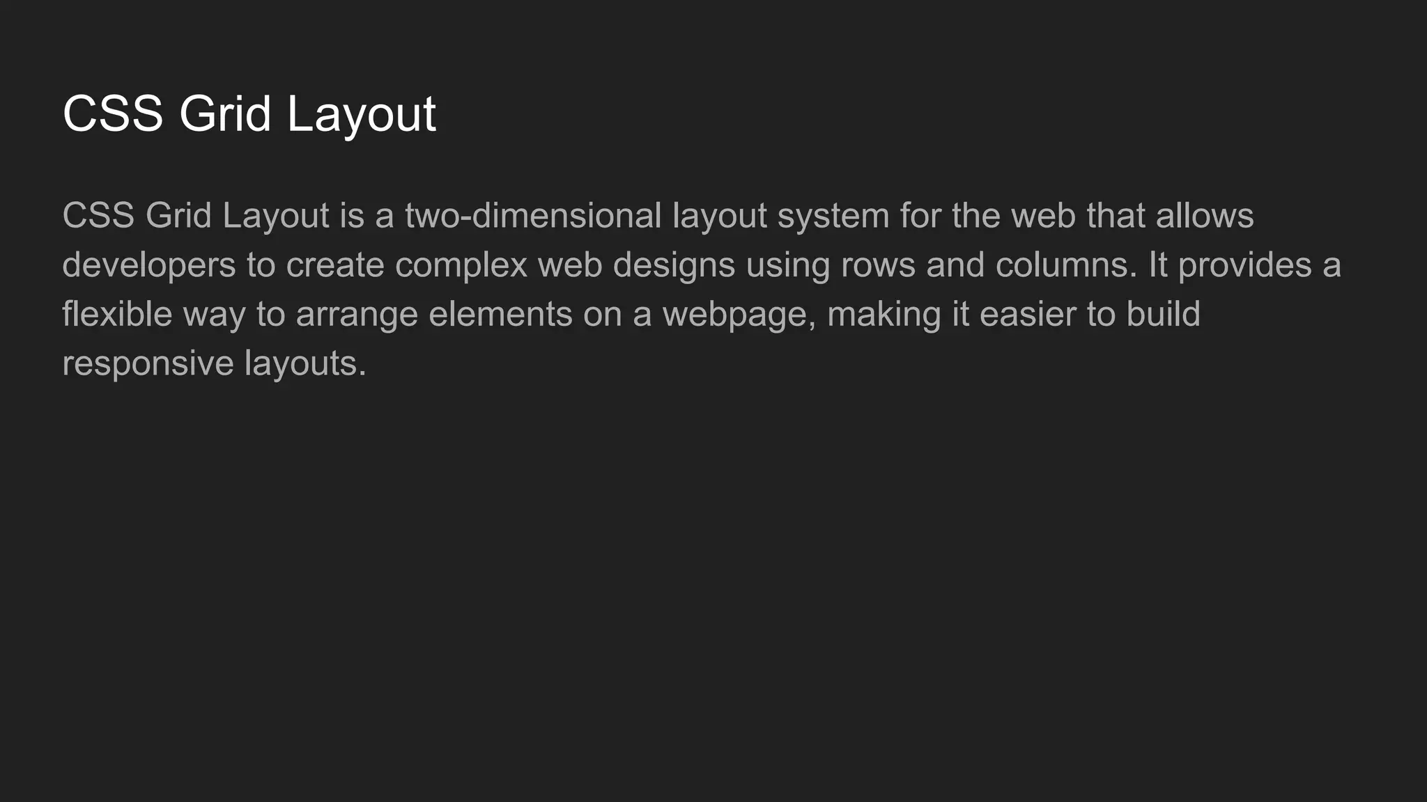 CSS Grid Layout
CSS Grid Layout is a two-dimensional layout system for the web that allows
developers to create complex web designs using rows and columns. It provides a
flexible way to arrange elements on a webpage, making it easier to build
responsive layouts.
 