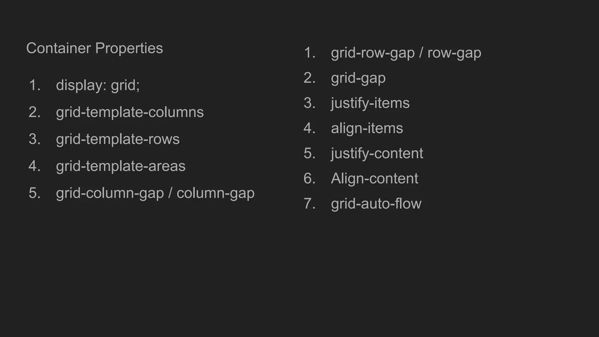 Container Properties
1. display: grid;
2. grid-template-columns
3. grid-template-rows
4. grid-template-areas
5. grid-column-gap / column-gap
1. grid-row-gap / row-gap
2. grid-gap
3. justify-items
4. align-items
5. justify-content
6. Align-content
7. grid-auto-flow
 