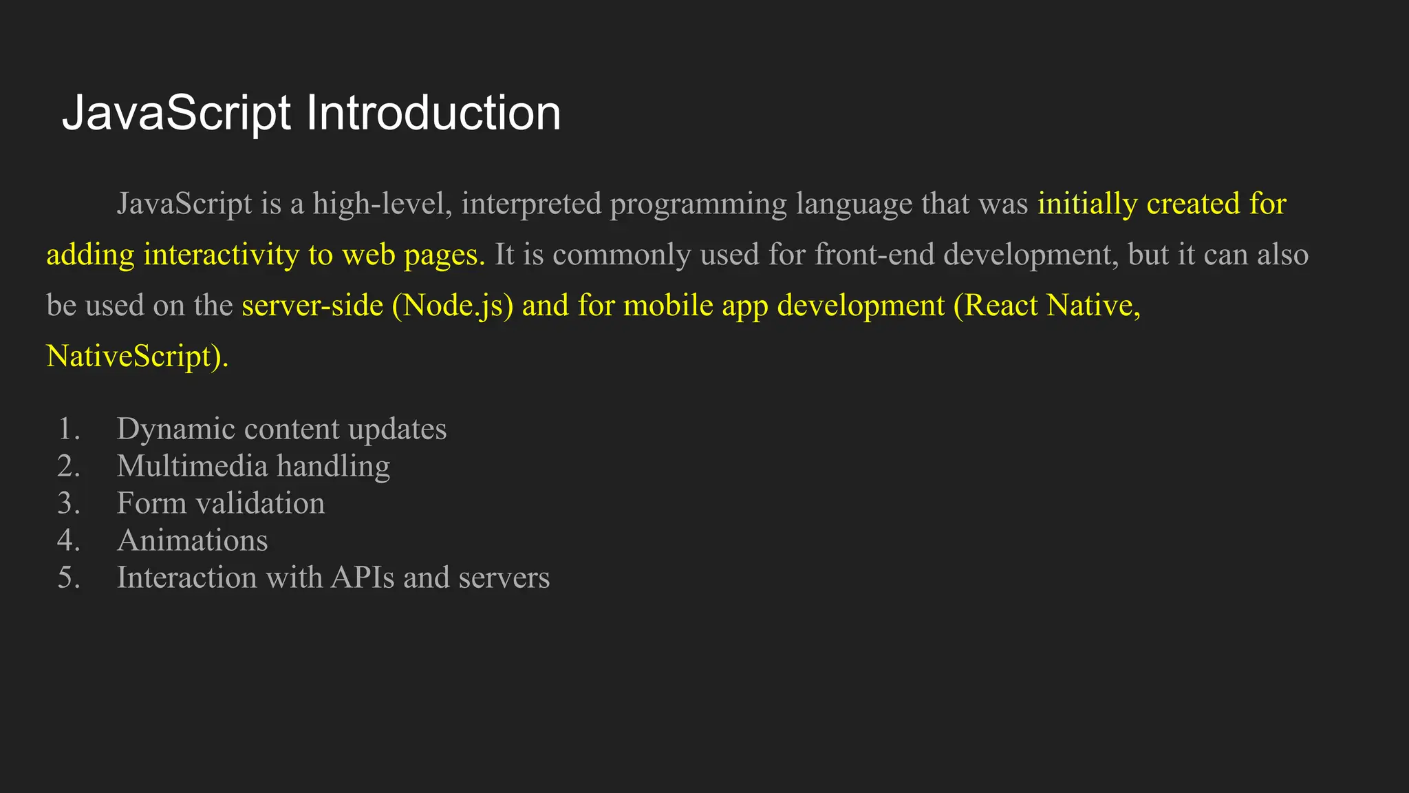 JavaScript Introduction
JavaScript is a high-level, interpreted programming language that was initially created for
adding interactivity to web pages. It is commonly used for front-end development, but it can also
be used on the server-side (Node.js) and for mobile app development (React Native,
NativeScript).
1. Dynamic content updates
2. Multimedia handling
3. Form validation
4. Animations
5. Interaction with APIs and servers
 
