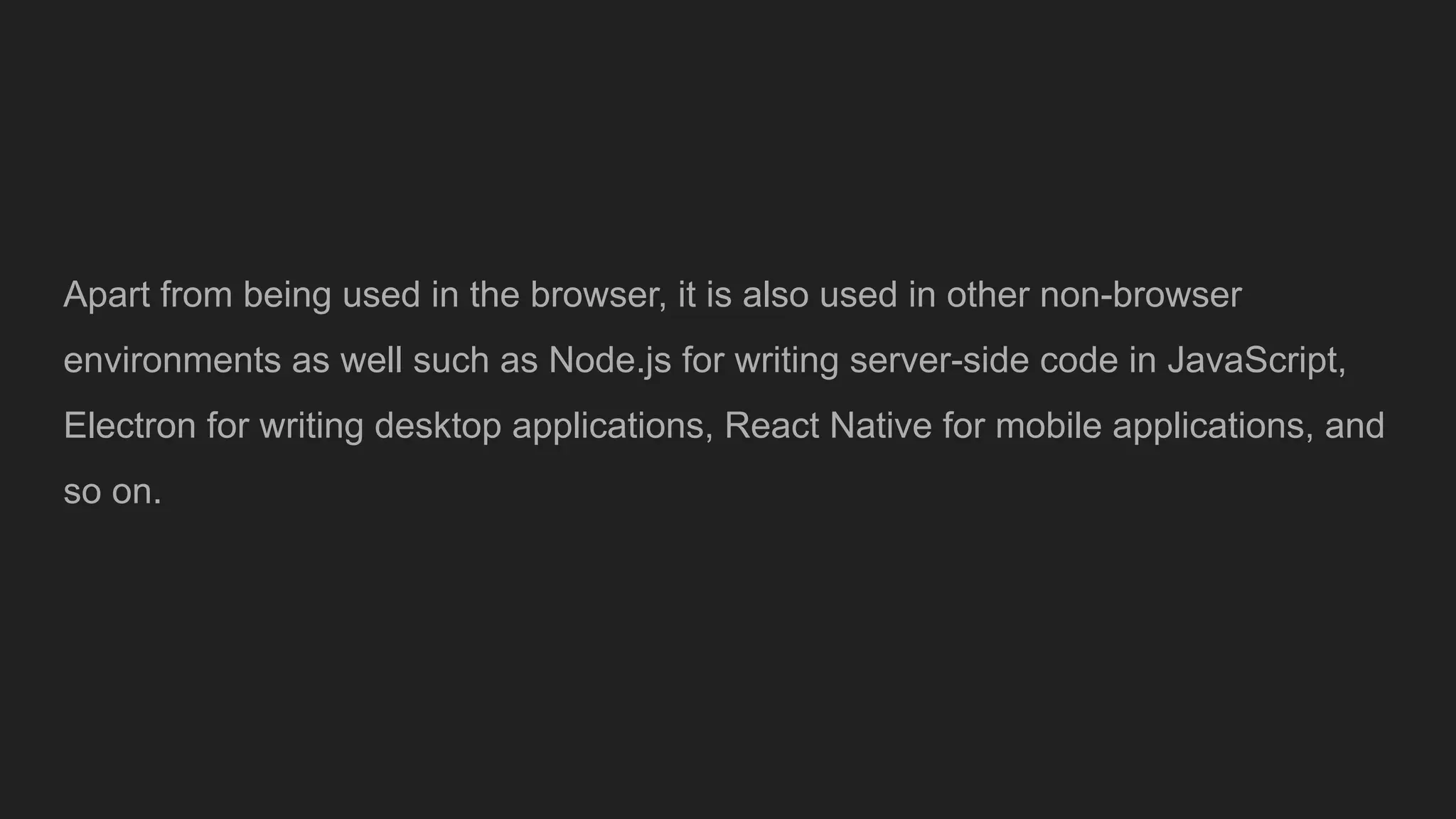 Apart from being used in the browser, it is also used in other non-browser
environments as well such as Node.js for writing server-side code in JavaScript,
Electron for writing desktop applications, React Native for mobile applications, and
so on.
 