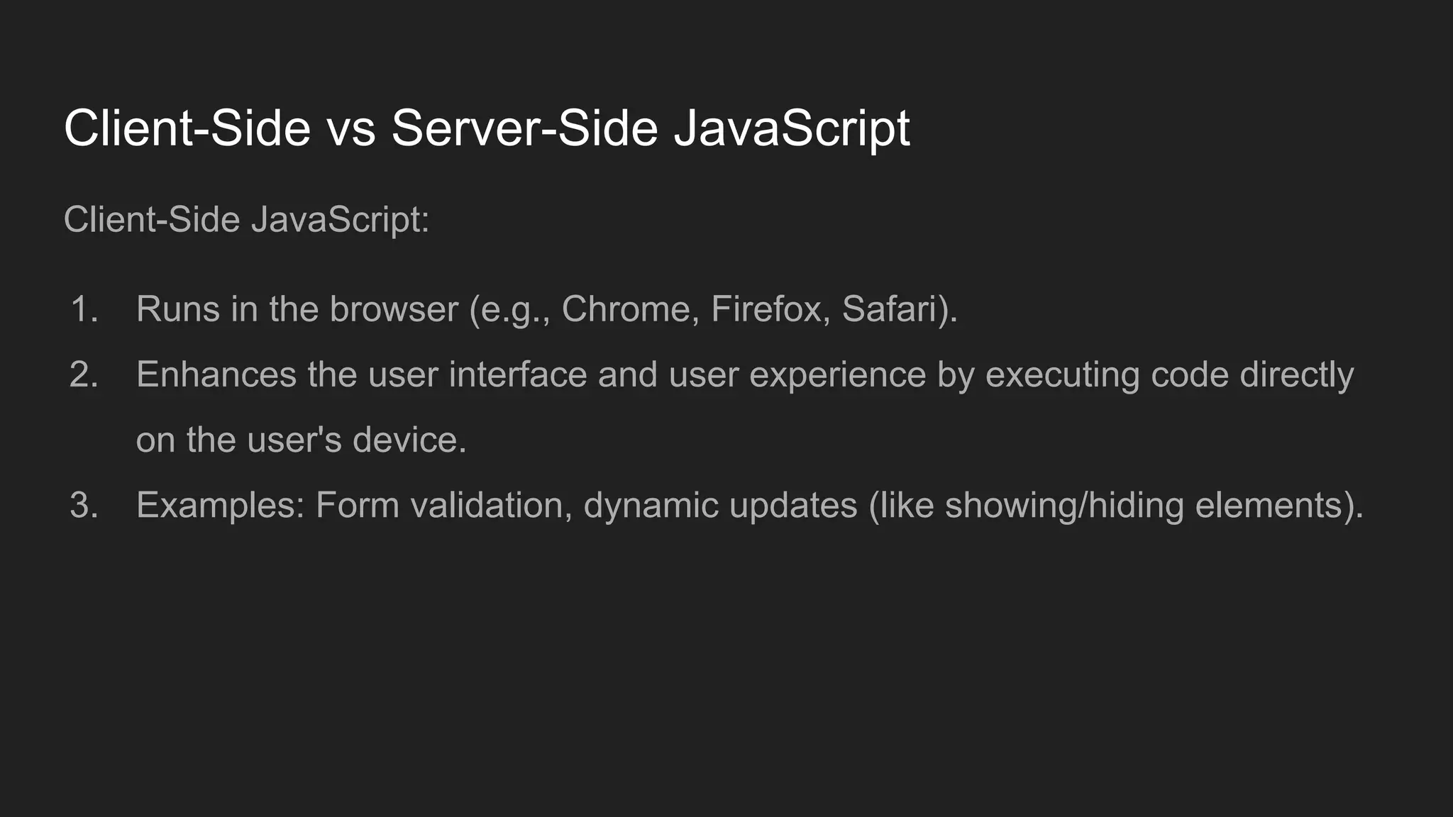 Client-Side vs Server-Side JavaScript
Client-Side JavaScript:
1. Runs in the browser (e.g., Chrome, Firefox, Safari).
2. Enhances the user interface and user experience by executing code directly
on the user's device.
3. Examples: Form validation, dynamic updates (like showing/hiding elements).
 