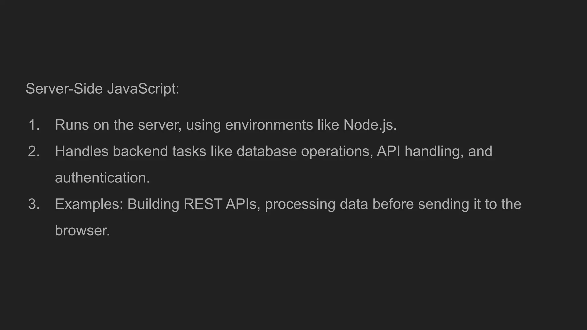Server-Side JavaScript:
1. Runs on the server, using environments like Node.js.
2. Handles backend tasks like database operations, API handling, and
authentication.
3. Examples: Building REST APIs, processing data before sending it to the
browser.
 