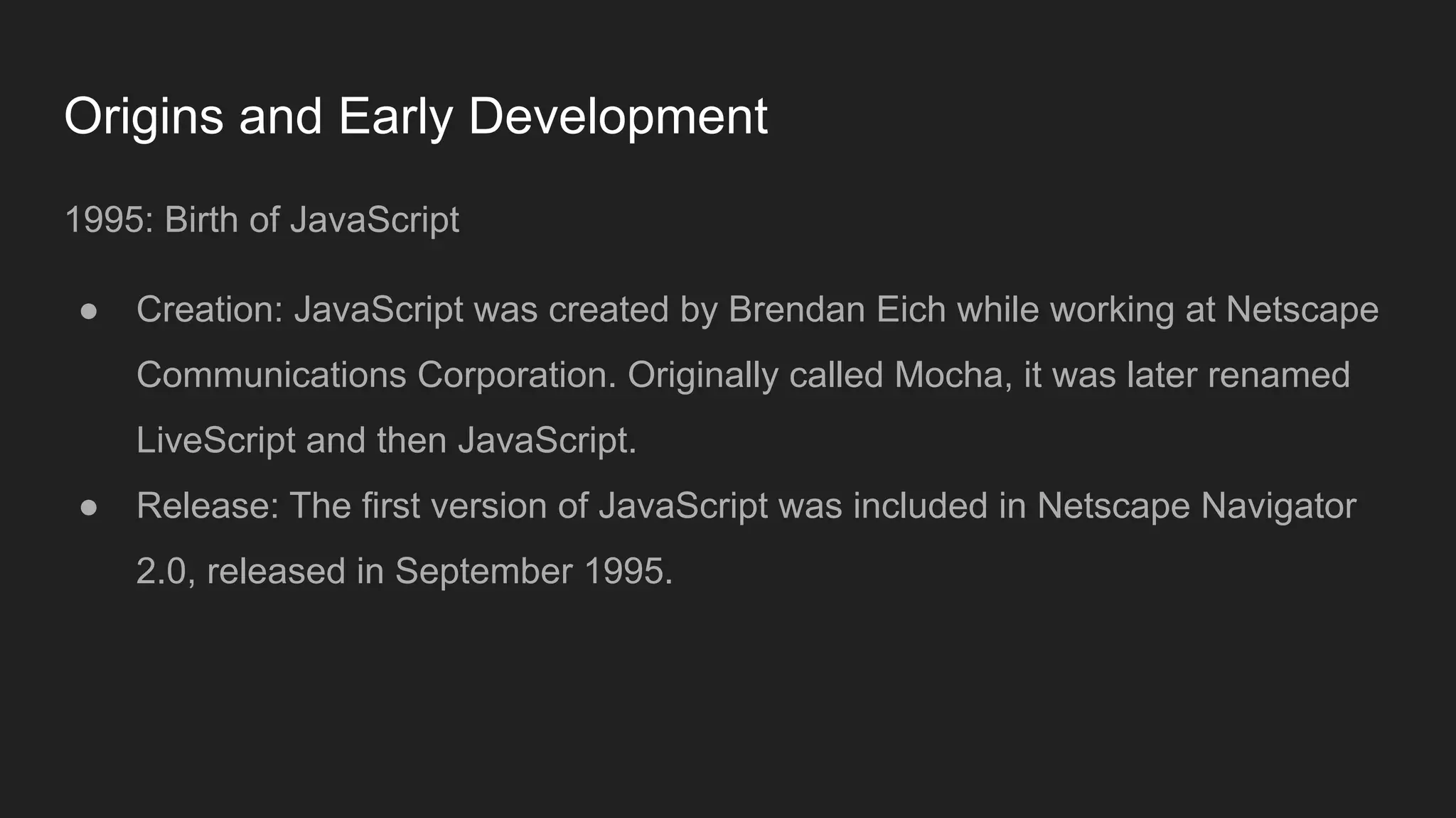 Origins and Early Development
1995: Birth of JavaScript
● Creation: JavaScript was created by Brendan Eich while working at Netscape
Communications Corporation. Originally called Mocha, it was later renamed
LiveScript and then JavaScript.
● Release: The first version of JavaScript was included in Netscape Navigator
2.0, released in September 1995.
 