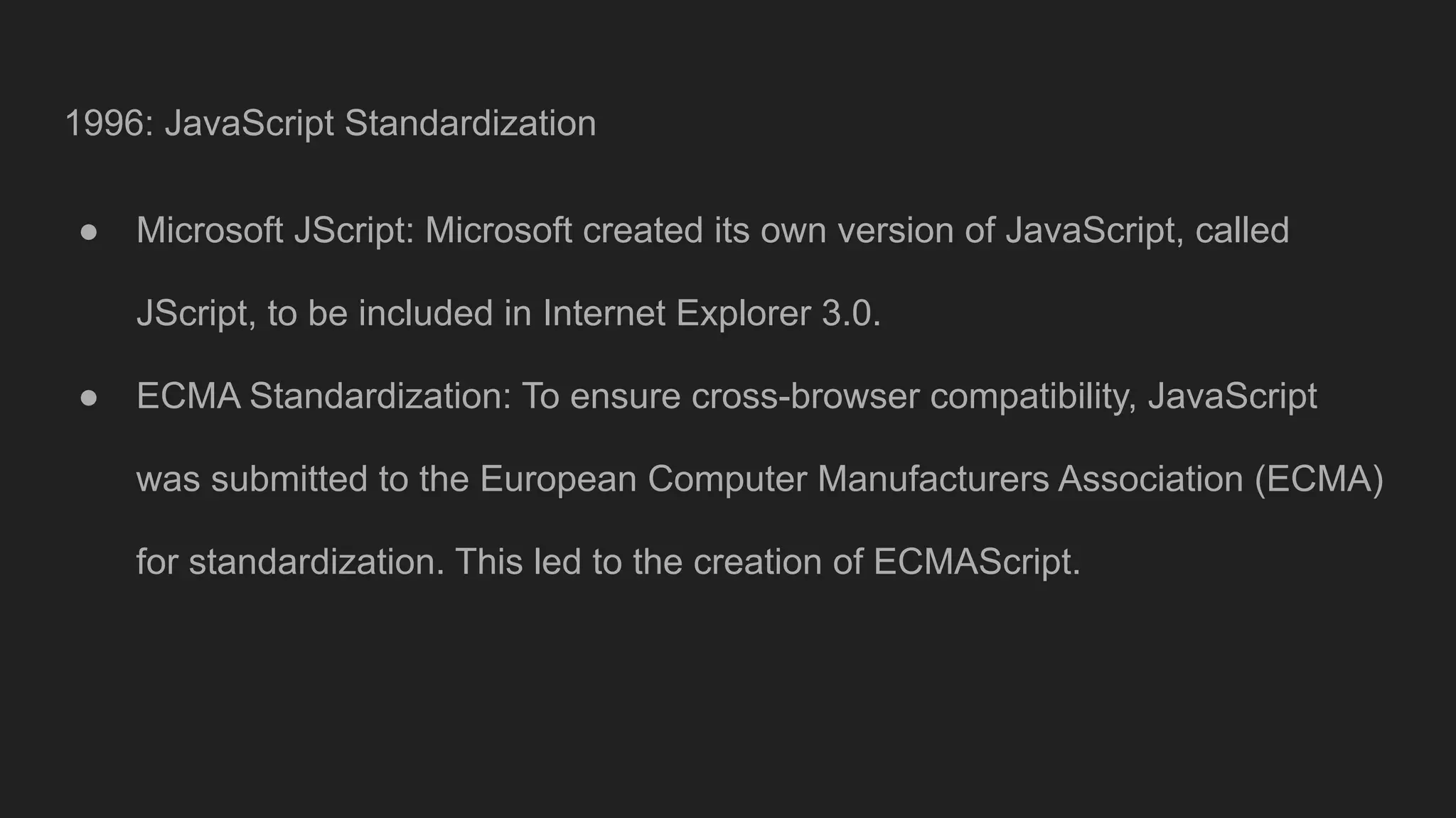 1996: JavaScript Standardization
● Microsoft JScript: Microsoft created its own version of JavaScript, called
JScript, to be included in Internet Explorer 3.0.
● ECMA Standardization: To ensure cross-browser compatibility, JavaScript
was submitted to the European Computer Manufacturers Association (ECMA)
for standardization. This led to the creation of ECMAScript.
 