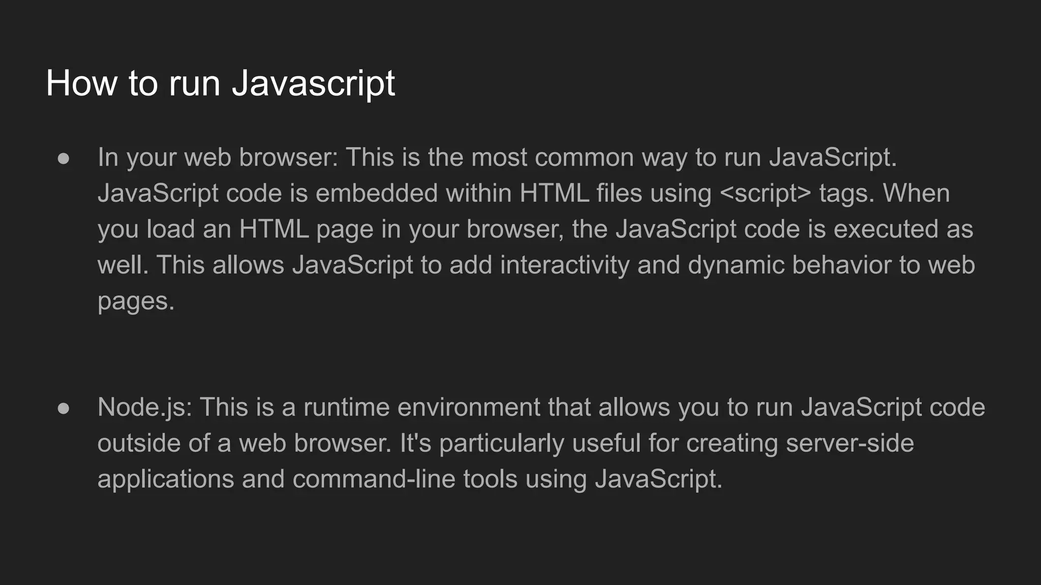 How to run Javascript
● In your web browser: This is the most common way to run JavaScript.
JavaScript code is embedded within HTML files using <script> tags. When
you load an HTML page in your browser, the JavaScript code is executed as
well. This allows JavaScript to add interactivity and dynamic behavior to web
pages.
● Node.js: This is a runtime environment that allows you to run JavaScript code
outside of a web browser. It's particularly useful for creating server-side
applications and command-line tools using JavaScript.
 