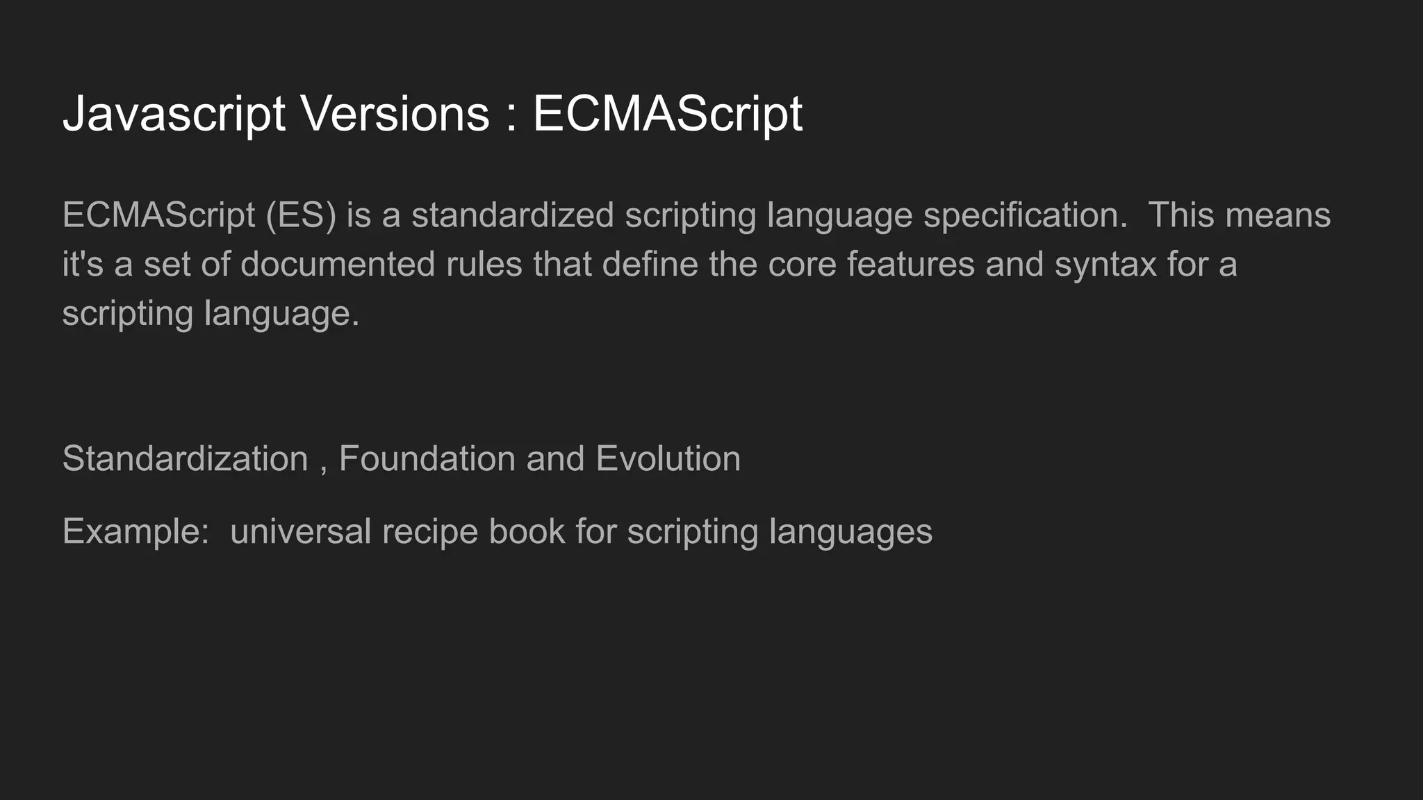 Javascript Versions : ECMAScript
ECMAScript (ES) is a standardized scripting language specification. This means
it's a set of documented rules that define the core features and syntax for a
scripting language.
Standardization , Foundation and Evolution
Example: universal recipe book for scripting languages
 