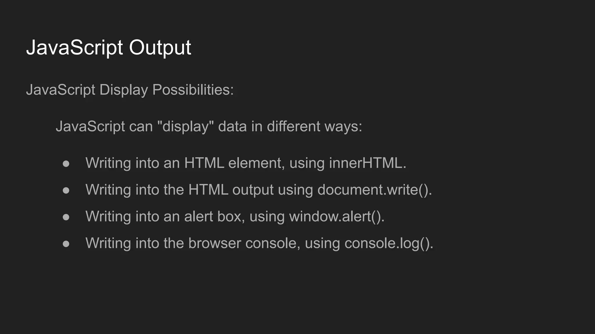 JavaScript Output
JavaScript Display Possibilities:
JavaScript can "display" data in different ways:
● Writing into an HTML element, using innerHTML.
● Writing into the HTML output using document.write().
● Writing into an alert box, using window.alert().
● Writing into the browser console, using console.log().
 