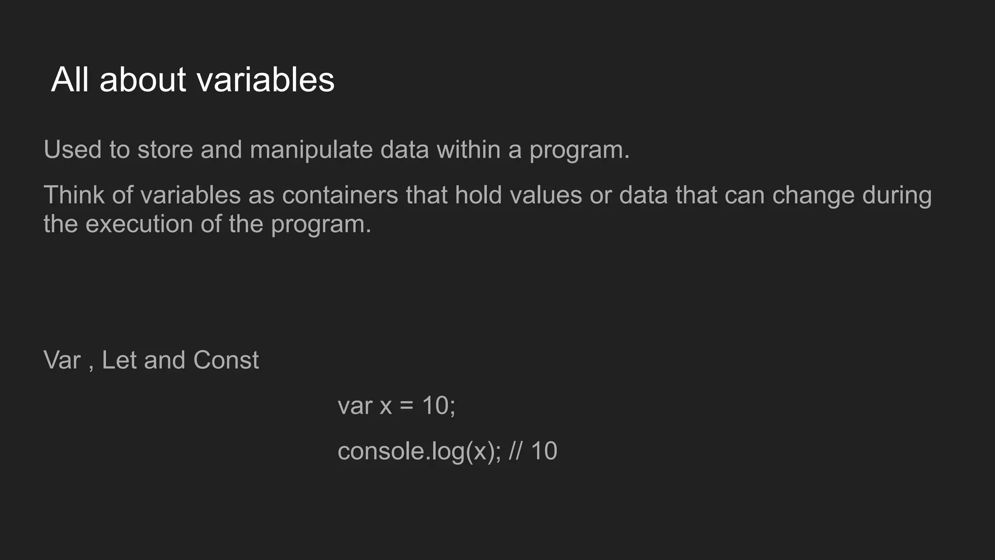 All about variables
Used to store and manipulate data within a program.
Think of variables as containers that hold values or data that can change during
the execution of the program.
Var , Let and Const
var x = 10;
console.log(x); // 10
 