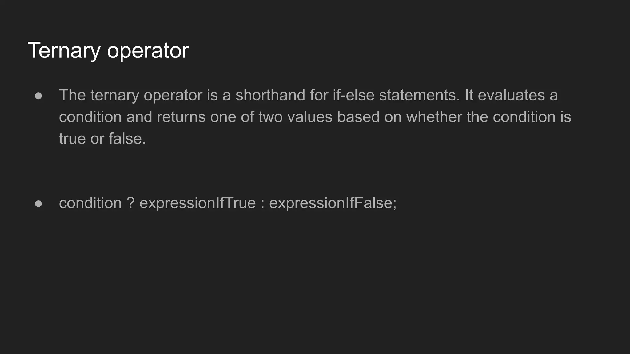 Ternary operator
● The ternary operator is a shorthand for if-else statements. It evaluates a
condition and returns one of two values based on whether the condition is
true or false.
● condition ? expressionIfTrue : expressionIfFalse;
 