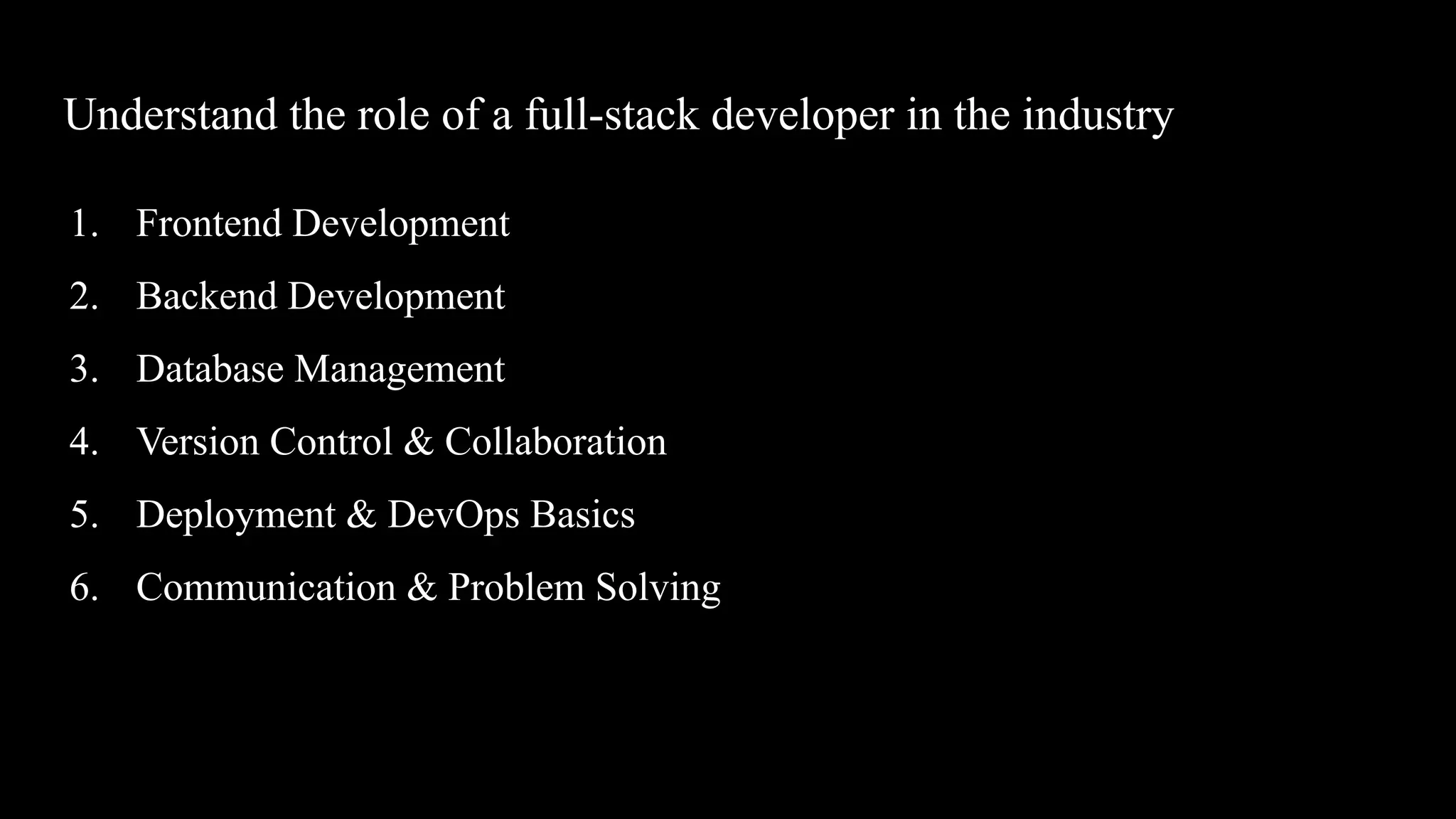 Understand the role of a full-stack developer in the industry
1. Frontend Development
2. Backend Development
3. Database Management
4. Version Control & Collaboration
5. Deployment & DevOps Basics
6. Communication & Problem Solving
 