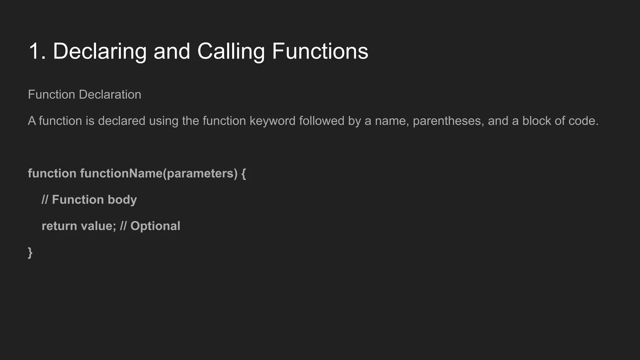 1. Declaring and Calling Functions
Function Declaration
A function is declared using the function keyword followed by a name, parentheses, and a block of code.
function functionName(parameters) {
// Function body
return value; // Optional
}
 