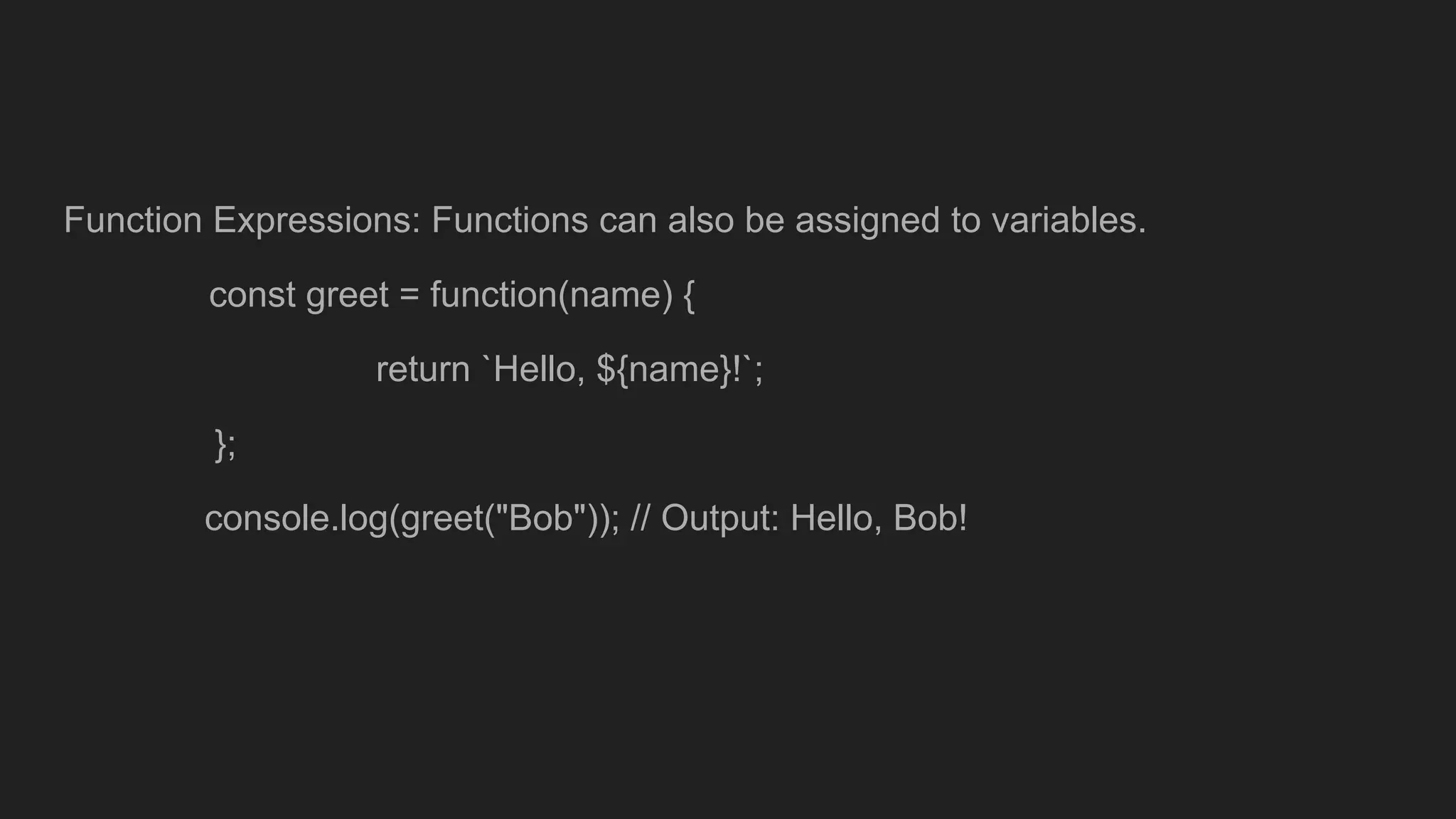 Function Expressions: Functions can also be assigned to variables.
const greet = function(name) {
return `Hello, ${name}!`;
};
console.log(greet("Bob")); // Output: Hello, Bob!
 