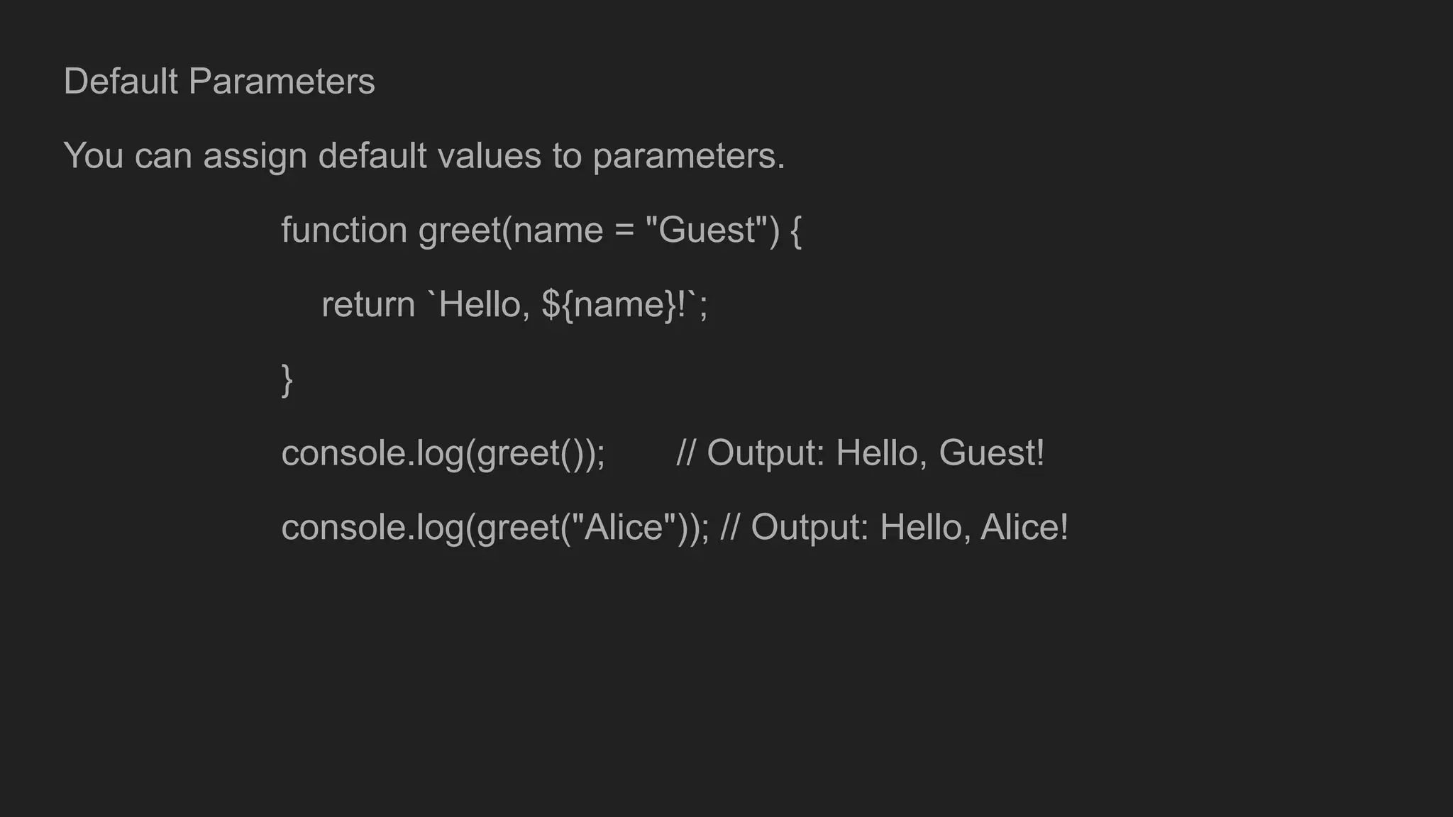 Default Parameters
You can assign default values to parameters.
function greet(name = "Guest") {
return `Hello, ${name}!`;
}
console.log(greet()); // Output: Hello, Guest!
console.log(greet("Alice")); // Output: Hello, Alice!
 