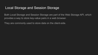 Local Storage and Session Storage
Both Local Storage and Session Storage are part of the Web Storage API, which
provides a way to store key-value pairs in a web browser.
They are commonly used to store data on the client-side.
 