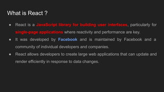 What is React ?
● React is a JavaScript library for building user interfaces, particularly for
single-page applications where reactivity and performance are key.
● It was developed by Facebook and is maintained by Facebook and a
community of individual developers and companies.
● React allows developers to create large web applications that can update and
render efficiently in response to data changes.
 