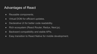 Advantages of React
● Reusable components.
● Virtual DOM for efficient updates.
● Declarative UI for better code readability.
● Rich ecosystem (React Router, Redux, Next.js).
● Backward compatibility and stable APIs.
● Easy transition to React Native for mobile development.
 