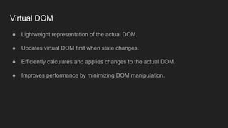 Virtual DOM
● Lightweight representation of the actual DOM.
● Updates virtual DOM first when state changes.
● Efficiently calculates and applies changes to the actual DOM.
● Improves performance by minimizing DOM manipulation.
 