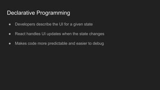 Declarative Programming
● Developers describe the UI for a given state
● React handles UI updates when the state changes
● Makes code more predictable and easier to debug
 