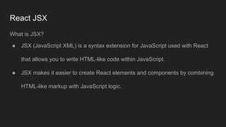 React JSX
What is JSX?
● JSX (JavaScript XML) is a syntax extension for JavaScript used with React
that allows you to write HTML-like code within JavaScript.
● JSX makes it easier to create React elements and components by combining
HTML-like markup with JavaScript logic.
 