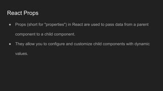 React Props
● Props (short for "properties") in React are used to pass data from a parent
component to a child component.
● They allow you to configure and customize child components with dynamic
values.
 