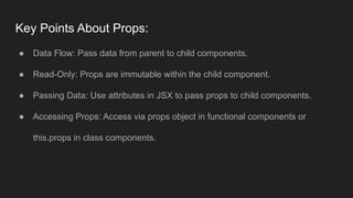 Key Points About Props:
● Data Flow: Pass data from parent to child components.
● Read-Only: Props are immutable within the child component.
● Passing Data: Use attributes in JSX to pass props to child components.
● Accessing Props: Access via props object in functional components or
this.props in class components.
 