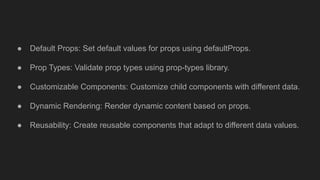 ● Default Props: Set default values for props using defaultProps.
● Prop Types: Validate prop types using prop-types library.
● Customizable Components: Customize child components with different data.
● Dynamic Rendering: Render dynamic content based on props.
● Reusability: Create reusable components that adapt to different data values.
 