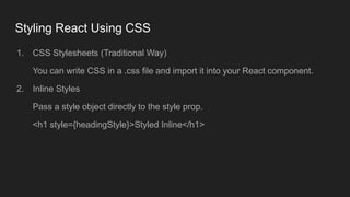 Styling React Using CSS
1. CSS Stylesheets (Traditional Way)
You can write CSS in a .css file and import it into your React component.
2. Inline Styles
Pass a style object directly to the style prop.
<h1 style={headingStyle}>Styled Inline</h1>
 